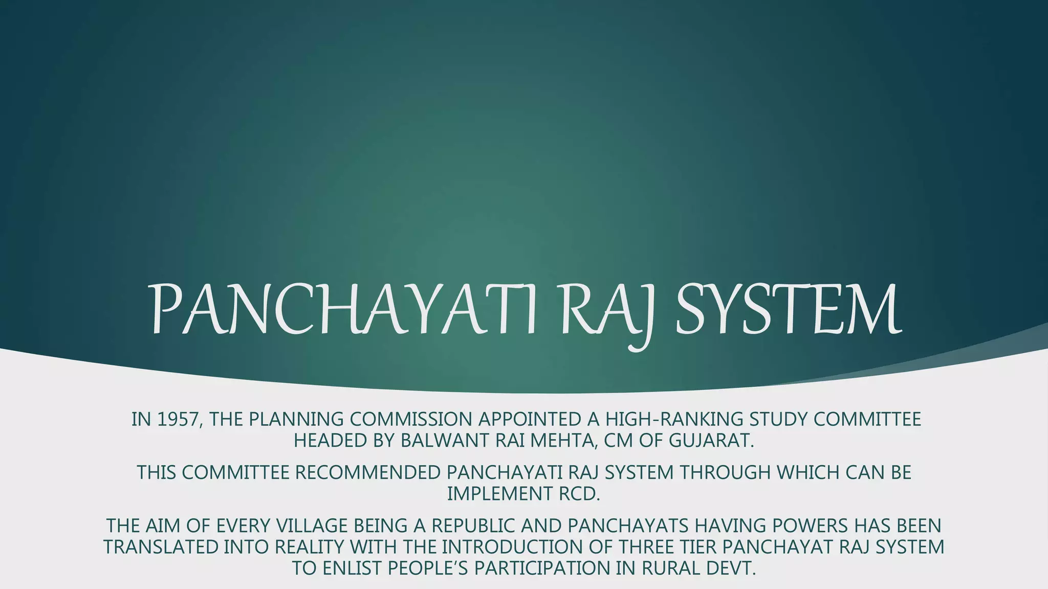 PANCHAYATI RAJ SYSTEM
IN 1957, THE PLANNING COMMISSION APPOINTED A HIGH-RANKING STUDY COMMITTEE
HEADED BY BALWANT RAI MEHTA, CM OF GUJARAT.
THIS COMMITTEE RECOMMENDED PANCHAYATI RAJ SYSTEM THROUGH WHICH CAN BE
IMPLEMENT RCD.
THE AIM OF EVERY VILLAGE BEING A REPUBLIC AND PANCHAYATS HAVING POWERS HAS BEEN
TRANSLATED INTO REALITY WITH THE INTRODUCTION OF THREE TIER PANCHAYAT RAJ SYSTEM
TO ENLIST PEOPLE’S PARTICIPATION IN RURAL DEVT.
 