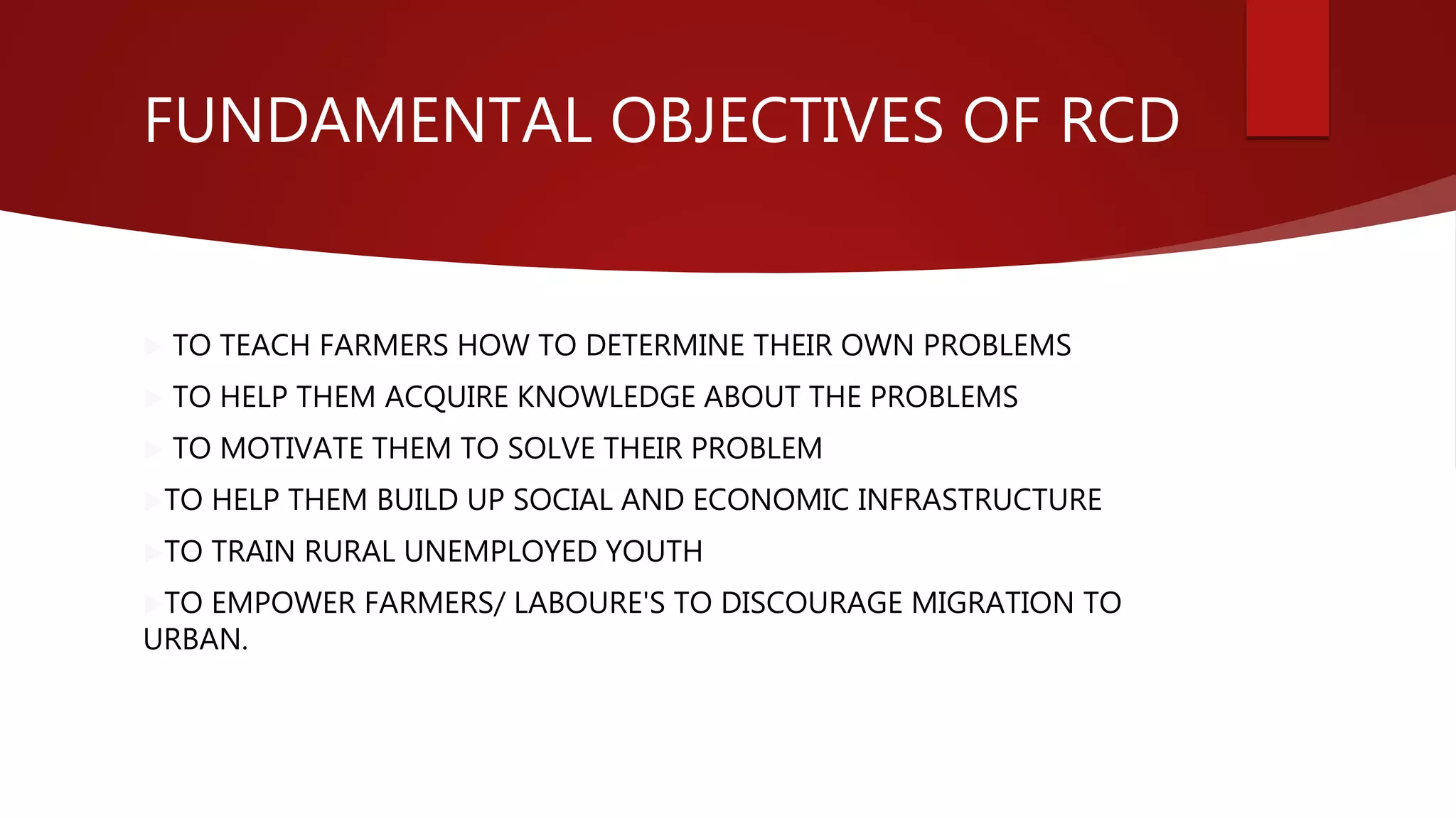FUNDAMENTAL OBJECTIVES OF RCD
 TO TEACH FARMERS HOW TO DETERMINE THEIR OWN PROBLEMS
 TO HELP THEM ACQUIRE KNOWLEDGE ABOUT THE PROBLEMS
 TO MOTIVATE THEM TO SOLVE THEIR PROBLEM
TO HELP THEM BUILD UP SOCIAL AND ECONOMIC INFRASTRUCTURE
TO TRAIN RURAL UNEMPLOYED YOUTH
TO EMPOWER FARMERS/ LABOURE'S TO DISCOURAGE MIGRATION TO
URBAN.
 