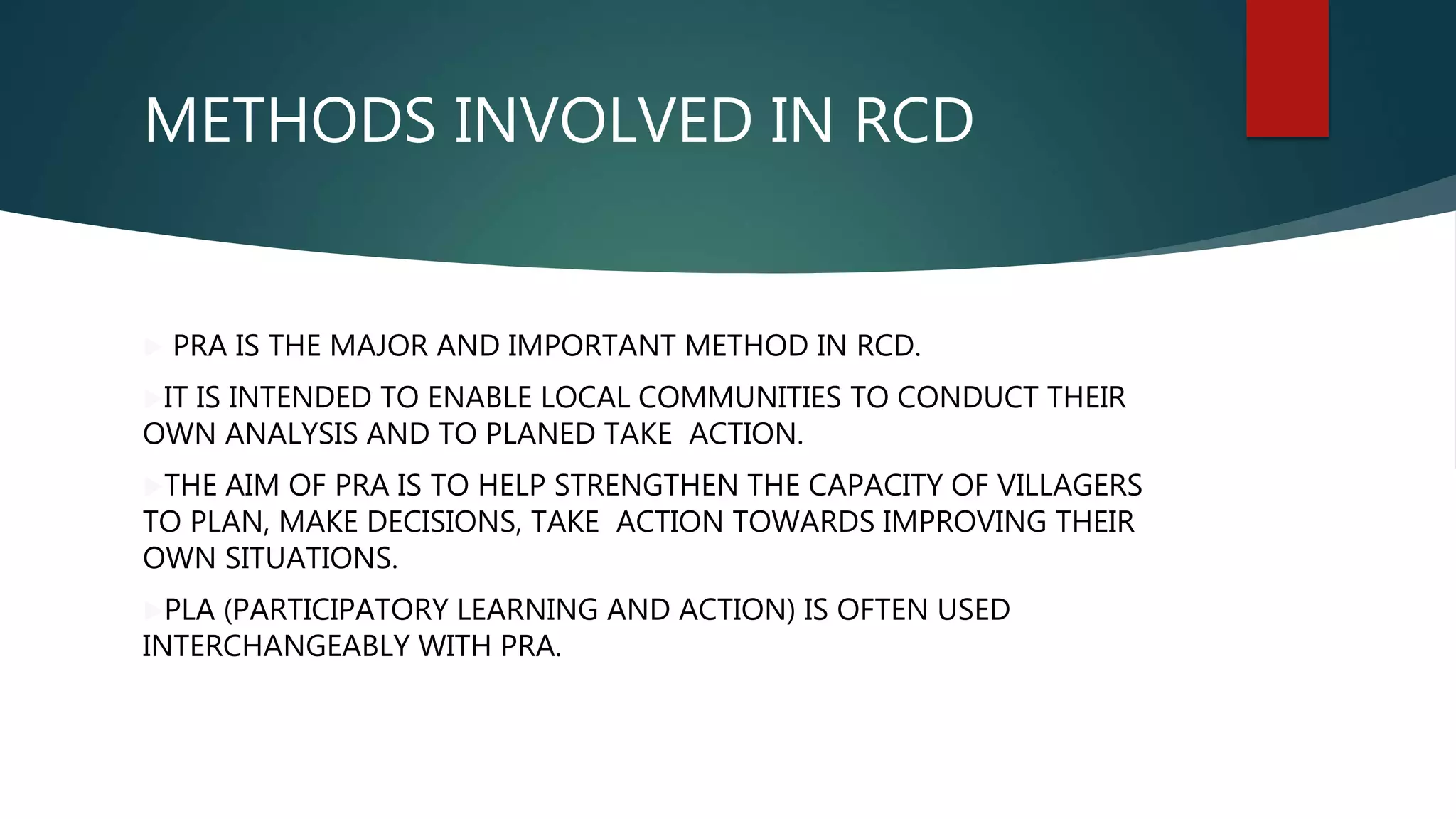 METHODS INVOLVED IN RCD
 PRA IS THE MAJOR AND IMPORTANT METHOD IN RCD.
IT IS INTENDED TO ENABLE LOCAL COMMUNITIES TO CONDUCT THEIR
OWN ANALYSIS AND TO PLANED TAKE ACTION.
THE AIM OF PRA IS TO HELP STRENGTHEN THE CAPACITY OF VILLAGERS
TO PLAN, MAKE DECISIONS, TAKE ACTION TOWARDS IMPROVING THEIR
OWN SITUATIONS.
PLA (PARTICIPATORY LEARNING AND ACTION) IS OFTEN USED
INTERCHANGEABLY WITH PRA.
 