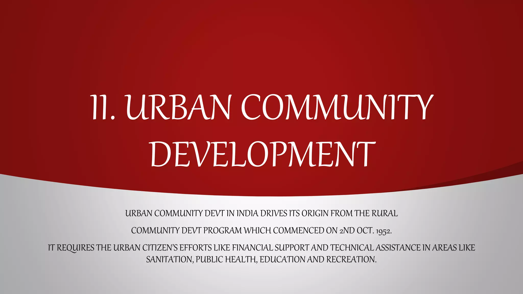 II. URBAN COMMUNITY
DEVELOPMENT
URBAN COMMUNITY DEVT IN INDIA DRIVES ITS ORIGIN FROM THE RURAL
COMMUNITY DEVT PROGRAM WHICH COMMENCEDON 2ND OCT. 1952.
IT REQUIRES THE URBAN CITIZEN’S EFFORTS LIKE FINANCIAL SUPPORT AND TECHNICAL ASSISTANCE IN AREAS LIKE
SANITATION, PUBLIC HEALTH, EDUCATION AND RECREATION.
 