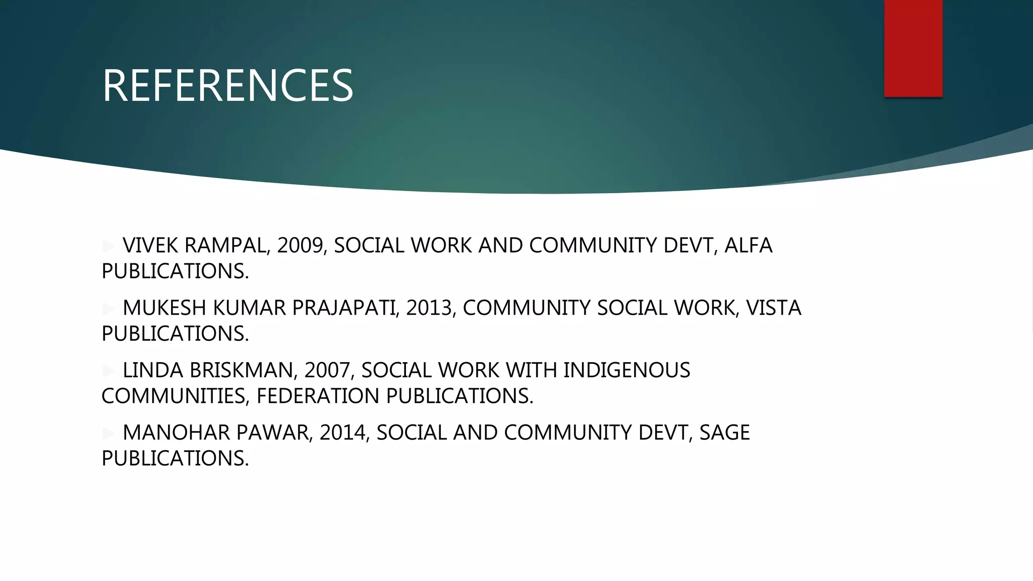 REFERENCES
 VIVEK RAMPAL, 2009, SOCIAL WORK AND COMMUNITY DEVT, ALFA
PUBLICATIONS.
 MUKESH KUMAR PRAJAPATI, 2013, COMMUNITY SOCIAL WORK, VISTA
PUBLICATIONS.
 LINDA BRISKMAN, 2007, SOCIAL WORK WITH INDIGENOUS
COMMUNITIES, FEDERATION PUBLICATIONS.
 MANOHAR PAWAR, 2014, SOCIAL AND COMMUNITY DEVT, SAGE
PUBLICATIONS.
 