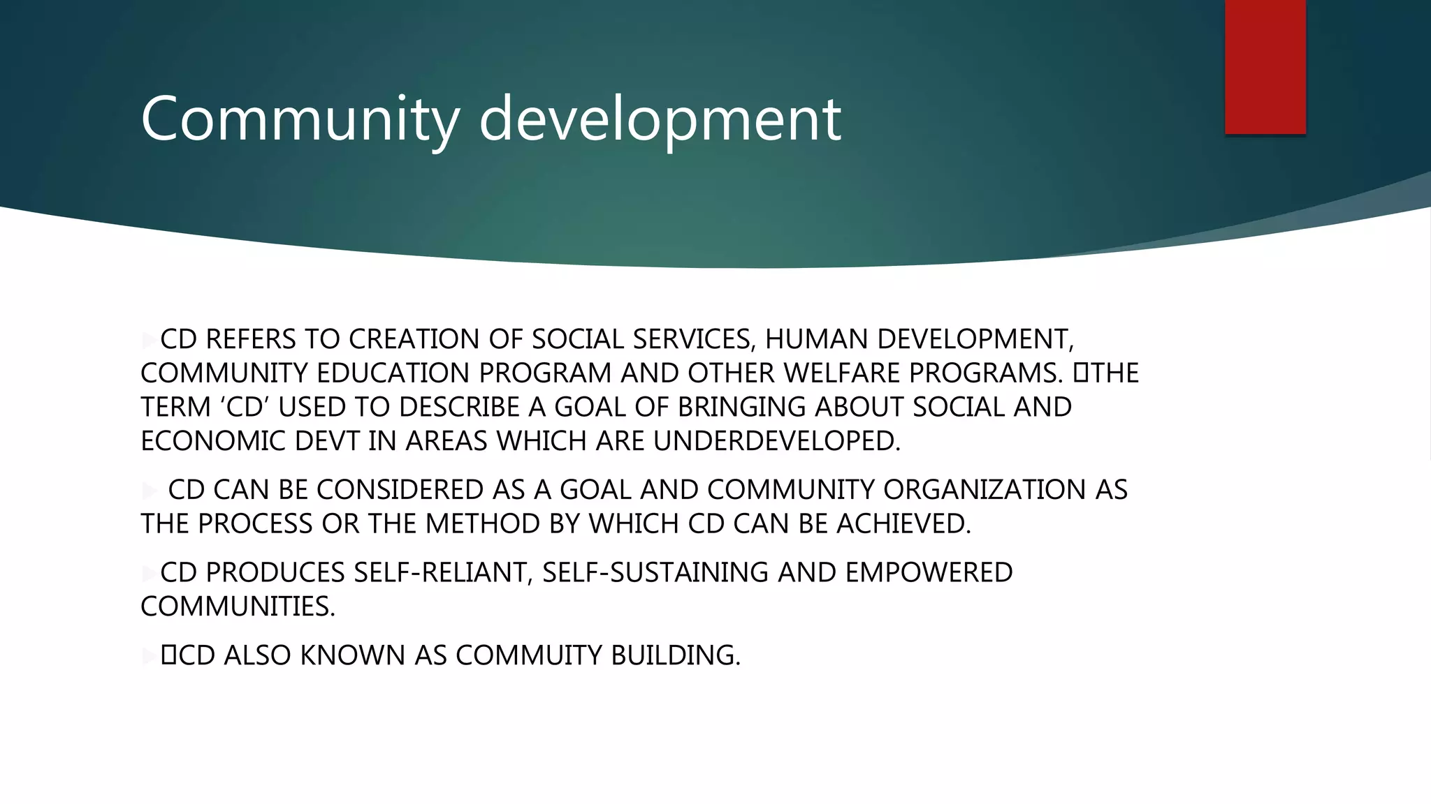 Community development
CD REFERS TO CREATION OF SOCIAL SERVICES, HUMAN DEVELOPMENT,
COMMUNITY EDUCATION PROGRAM AND OTHER WELFARE PROGRAMS. THE
TERM ‘CD’ USED TO DESCRIBE A GOAL OF BRINGING ABOUT SOCIAL AND
ECONOMIC DEVT IN AREAS WHICH ARE UNDERDEVELOPED.
 CD CAN BE CONSIDERED AS A GOAL AND COMMUNITY ORGANIZATION AS
THE PROCESS OR THE METHOD BY WHICH CD CAN BE ACHIEVED.
CD PRODUCES SELF-RELIANT, SELF-SUSTAINING AND EMPOWERED
COMMUNITIES.
 CD ALSO KNOWN AS COMMUITY BUILDING.
 