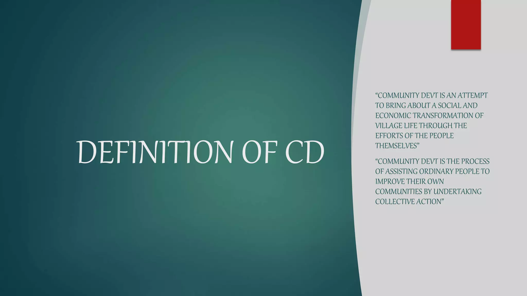 DEFINITION OF CD
“COMMUNITY DEVT IS AN ATTEMPT
TO BRING ABOUT A SOCIAL AND
ECONOMIC TRANSFORMATION OF
VILLAGE LIFE THROUGH THE
EFFORTS OF THE PEOPLE
THEMSELVES”
“COMMUNITY DEVT IS THE PROCESS
OF ASSISTING ORDINARY PEOPLE TO
IMPROVE THEIR OWN
COMMUNITIES BY UNDERTAKING
COLLECTIVE ACTION”
 
