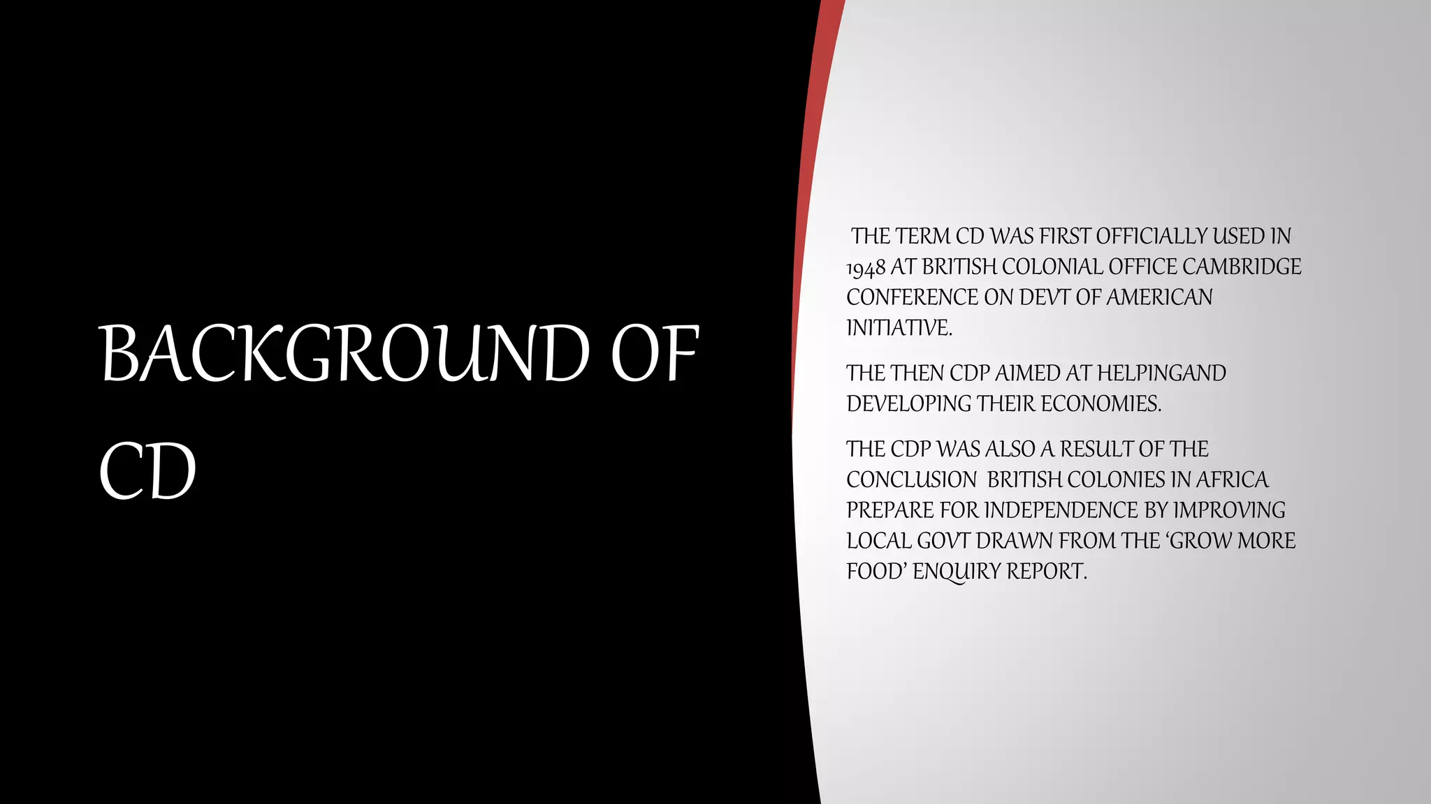 THE TERM CD WAS FIRST OFFICIALLY USED IN
1948 AT BRITISH COLONIAL OFFICE CAMBRIDGE
CONFERENCE ON DEVT OF AMERICAN
INITIATIVE.
THE THEN CDP AIMED AT HELPINGAND
DEVELOPING THEIR ECONOMIES.
THE CDP WAS ALSO A RESULT OF THE
CONCLUSION BRITISH COLONIES IN AFRICA
PREPARE FOR INDEPENDENCE BY IMPROVING
LOCAL GOVT DRAWN FROM THE ‘GROW MORE
FOOD’ ENQUIRY REPORT.
BACKGROUND OF
CD
 