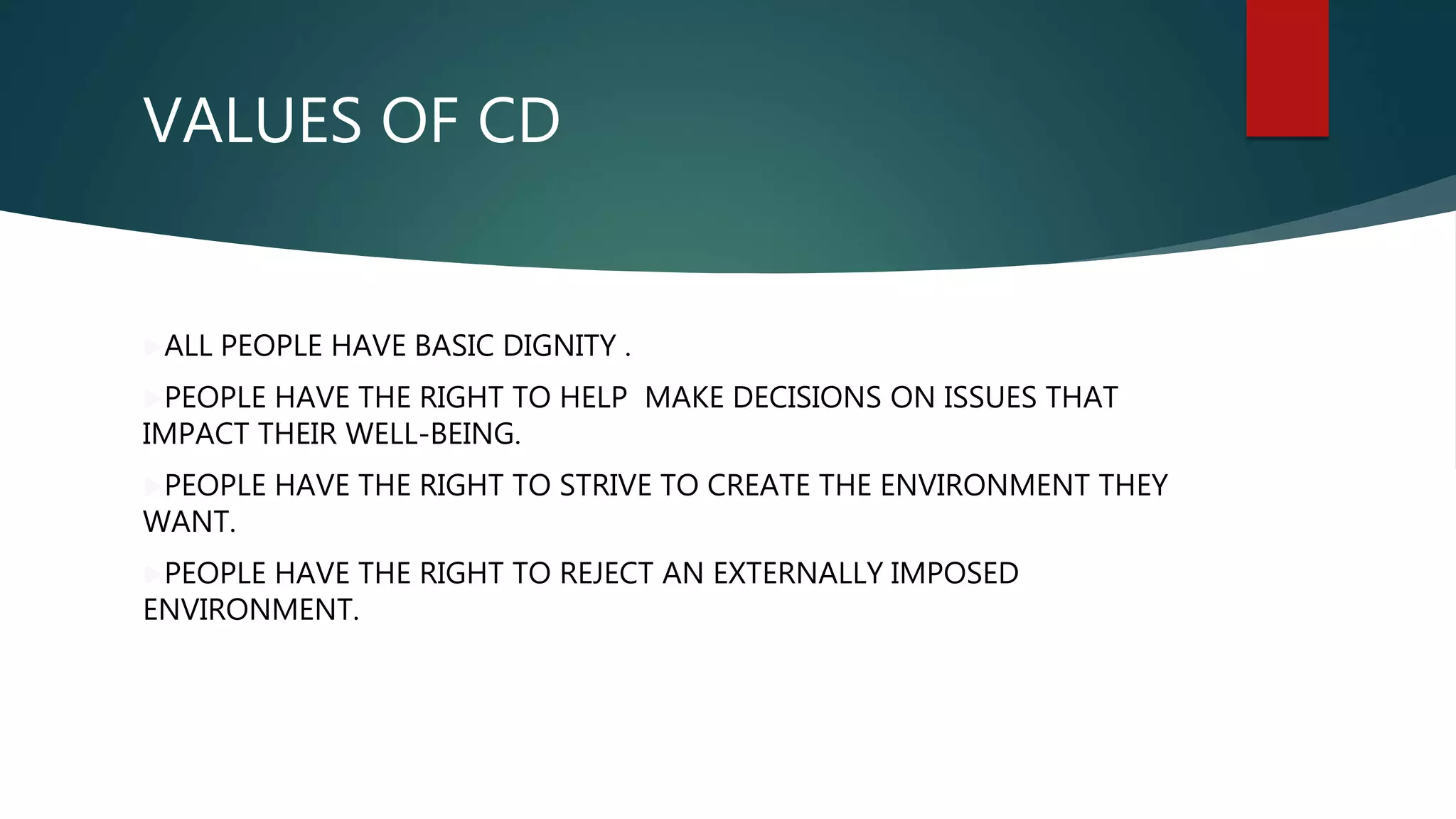VALUES OF CD
ALL PEOPLE HAVE BASIC DIGNITY .
PEOPLE HAVE THE RIGHT TO HELP MAKE DECISIONS ON ISSUES THAT
IMPACT THEIR WELL-BEING.
PEOPLE HAVE THE RIGHT TO STRIVE TO CREATE THE ENVIRONMENT THEY
WANT.
PEOPLE HAVE THE RIGHT TO REJECT AN EXTERNALLY IMPOSED
ENVIRONMENT.
 