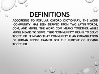 DEFINITIONS
ACCORDING TO POPULAR OXFORD DICTIONARY, THE WORD
‘COMMUNITY’ HAS BEEN DERIVED FROM TWO LATIN WORDS,
COM, AND MUNIS. THE WORD COM MEANS TOGETHER WHILE
MUNIS MEANS TO SERVE. THUS 'COMMUNITY’ MEANS TO SERVE
TOGETHER. IT MEANS THAT COMMUNITY IS AN ORGANIZATION
OF HUMAN BEINGS FRAMED FOR THE PURPOSE OF SERVING
TOGETHER.
 