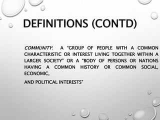 DEFINITIONS (CONTD)
COMMUNITY: A “GROUP OF PEOPLE WITH A COMMON
CHARACTERISTIC OR INTEREST LIVING TOGETHER WITHIN A
LARGER SOCIETY” OR A “BODY OF PERSONS OR NATIONS
HAVING A COMMON HISTORY OR COMMON SOCIAL,
ECONOMIC,
AND POLITICAL INTERESTS”
 