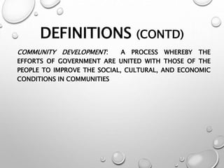 DEFINITIONS (CONTD)
COMMUNITY DEVELOPMENT: A PROCESS WHEREBY THE
EFFORTS OF GOVERNMENT ARE UNITED WITH THOSE OF THE
PEOPLE TO IMPROVE THE SOCIAL, CULTURAL, AND ECONOMIC
CONDITIONS IN COMMUNITIES
 