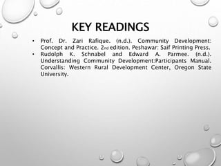 KEY READINGS
• Prof. Dr. Zari Rafique. (n.d.). Community Development:
Concept and Practice. 2nd edition. Peshawar: Saif Printing Press.
• Rudolph K. Schnabel and Edward A. Parmee. (n.d.).
Understanding Community Development:Participants Manual.
Corvallis: Western Rural Development Center, Oregon State
University.
 