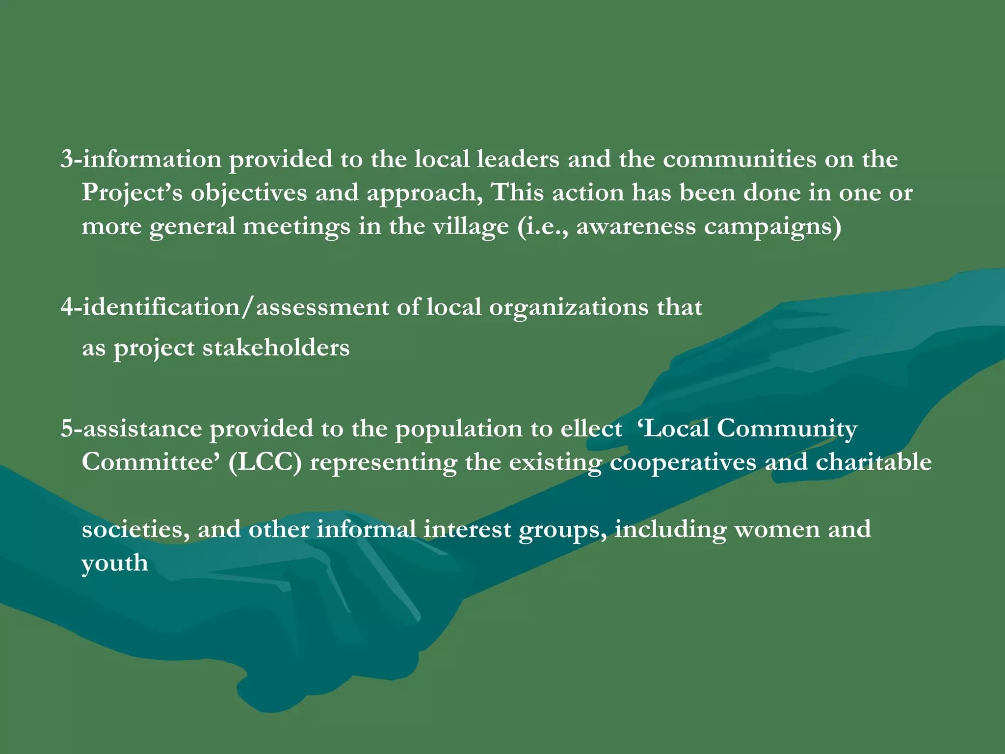 3-information provided to the local leaders and the communities on the 
Project’s objectives and approach, This action has been done in one or 
more general meetings in the village (i.e., awareness campaigns) 
4-identification/assessment of local organizations that 
as project stakeholders 
5-assistance provided to the population to ellect ‘Local Community 
Committee’ (LCC) representing the existing cooperatives and charitable 
societies, and other informal interest groups, including women and 
youth 
 