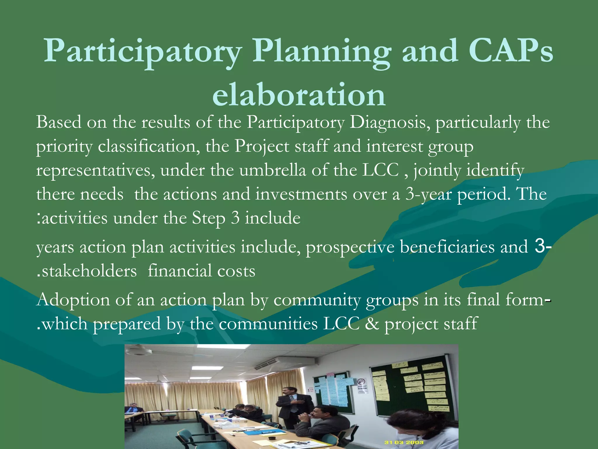 Participatory Planning and CAPs 
elaboration 
Based on the results of the Participatory Diagnosis, particularly the 
priority classification, the Project staff and interest group 
representatives, under the umbrella of the LCC , jointly identify 
there needs the actions and investments over a 3-year period. The 
activities : under the Step 3 include 
years action plan activities include, prospective beneficiaries and 3- 
.stakeholders financial costs 
Adoption of an action plan by community groups in its final form -- 
.which prepared by the communities LCC & project staff 
 