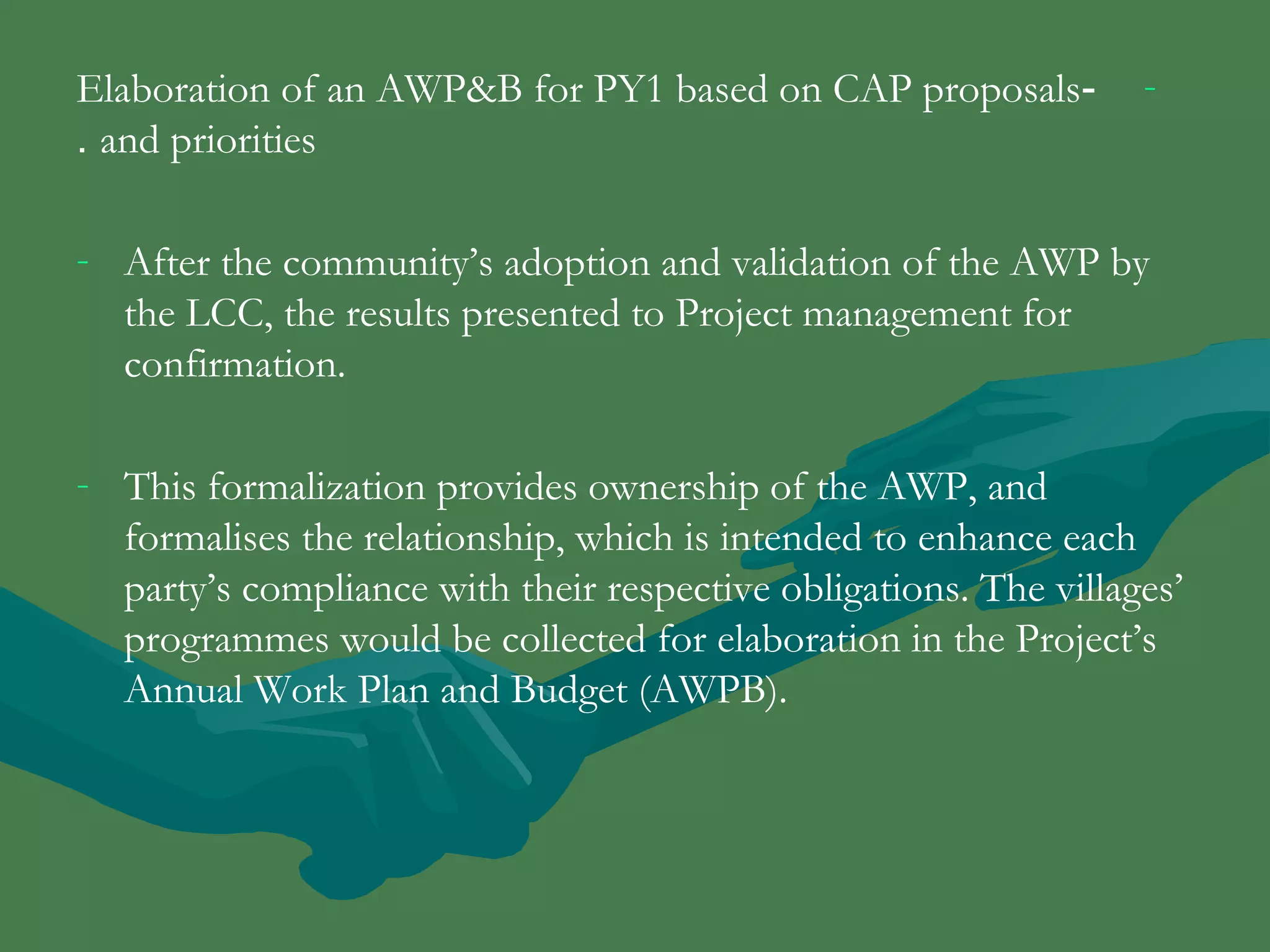 Elaboration of an AWP&B for PY1 based on CAP proposals - - 
. and priorities 
- After the community’s adoption and validation of the AWP by 
the LCC, the results presented to Project management for 
confirmation. 
- This formalization provides ownership of the AWP, and 
formalises the relationship, which is intended to enhance each 
party’s compliance with their respective obligations. The villages’ 
programmes would be collected for elaboration in the Project’s 
Annual Work Plan and Budget (AWPB). 
 