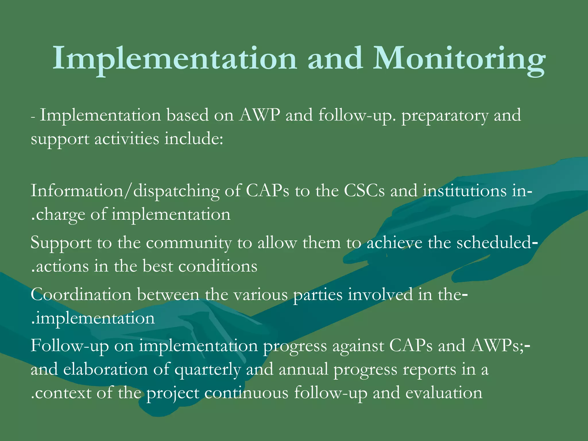 Implementation and Monitoring 
- Implementation based on AWP and follow-up. preparatory and 
support activities include: 
Information/dispatching of CAPs to the CSCs and institutions in - 
.charge of implementation 
Support to the community to allow them to achieve the scheduled - 
.actions in the best conditions 
Coordination between the various parties involved in the - 
.implementation 
Follow-up on implementation progress against CAPs and AWPs; - 
and elaboration of quarterly and annual progress reports in a 
.context of the project continuous follow-up and evaluation 
 