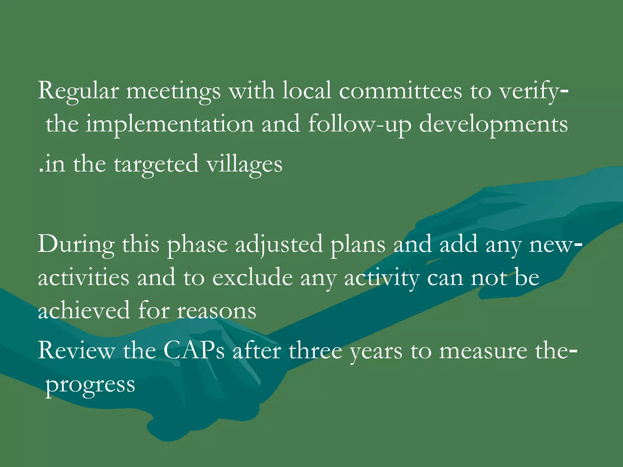 Regular meetings with local committees to verify - 
the implementation and follow-up developments 
.in the targeted villages 
During this phase adjusted plans and add any new - 
activities and to exclude any activity can not be 
achieved for reasons 
Review the CAPs after three years to measure the - 
progress 
 