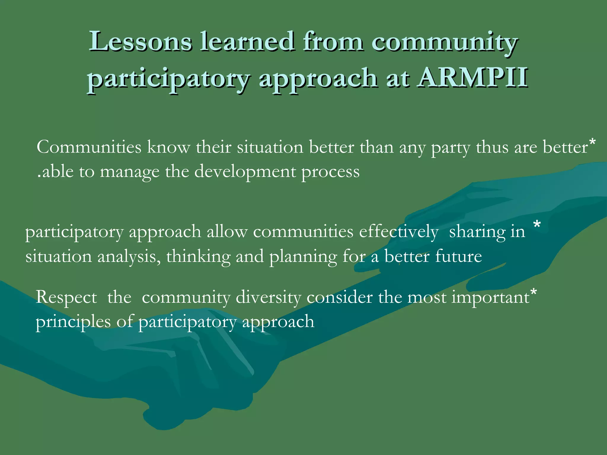LLeessssoonnss lleeaarrnneedd ffrroomm ccoommmmuunniittyy 
ppaarrttiicciippaattoorryy aapppprrooaacchh aatt AARRMMPPIIII 
Communities know their situation better than any party thus are better * 
.able to manage the development process 
participatory approach allow communities effectively sharing in * 
situation analysis, thinking and planning for a better future 
Respect the community diversity consider the most important * 
principles of participatory approach 
 