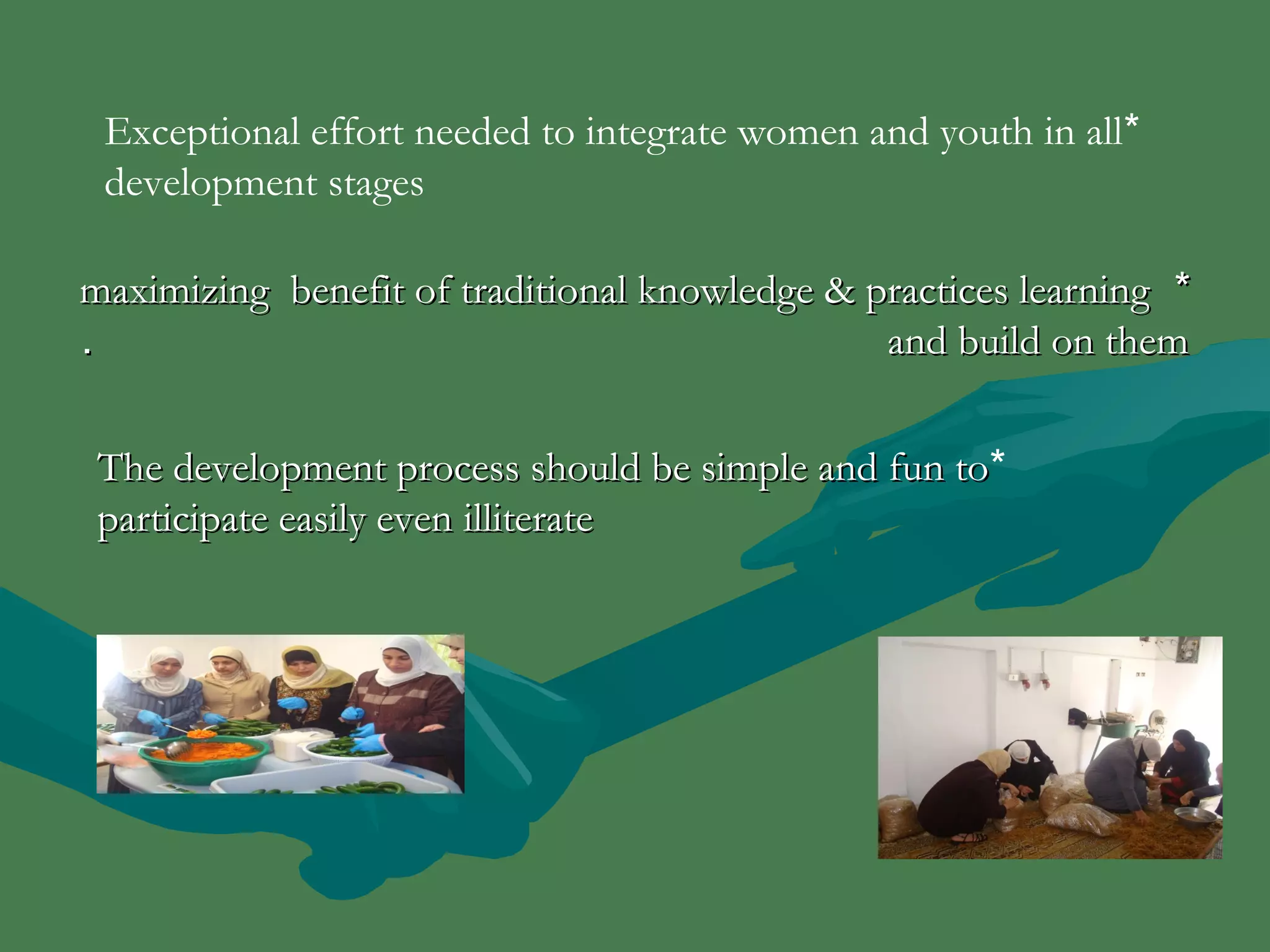 Exceptional effort needed to integrate women and youth in all * 
development stages 
mmaaxxiimmiizziinngg bbeenneeffiitt ooff ttrraaddiittiioonnaall kknnoowwlleeddggee && pprraaccttiicceess lleeaarrnniinngg ** 
.. aanndd bbuuiilldd oonn tthheemm 
TThhee ddeevveellooppmmeenntt pprroocceessss sshhoouulldd bbee ssiimmppllee aanndd ffuunn ttoo * 
ppaarrttiicciippaattee eeaassiillyy eevveenn iilllliitteerraattee 
 