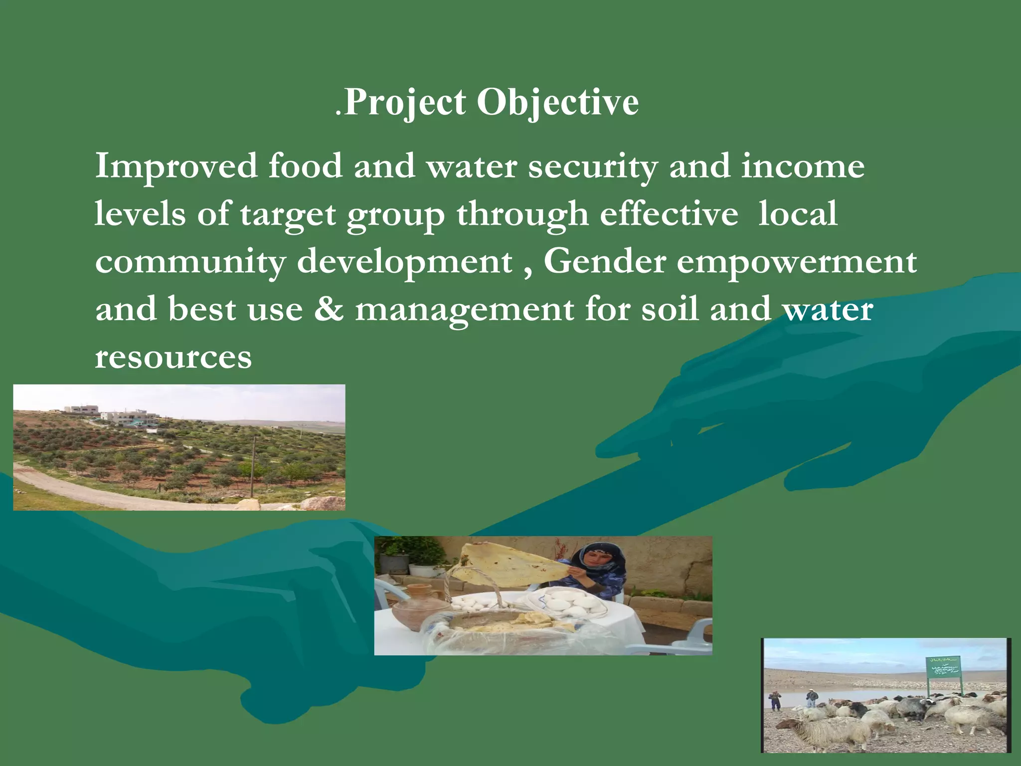 .Project Objective 
Improved food and water security and income 
levels of target group through effective local 
community development , Gender empowerment 
and best use & management for soil and water 
resources 
 
