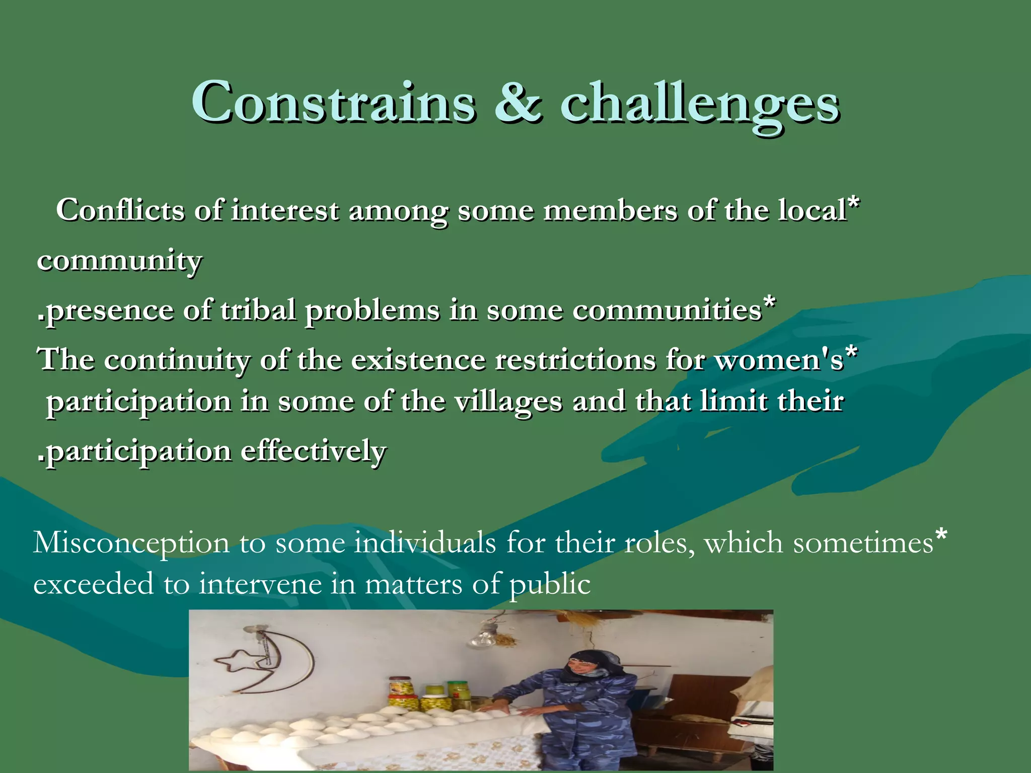 CCoonnssttrraaiinnss && cchhaalllleennggeess 
CCoonnfflliiccttss ooff iinntteerreesstt aammoonngg ssoommee mmeemmbbeerrss ooff tthhee llooccaall** 
ccoommmmuunniittyy 
..pprreesseennccee ooff ttrriibbaall pprroobblleemmss iinn ssoommee ccoommmmuunniittiieess** 
TThhee ccoonnttiinnuuiittyy ooff tthhee eexxiisstteennccee rreessttrriiccttiioonnss ffoorr wwoommeenn''ss * 
ppaarrttiicciippaattiioonn iinn ssoommee ooff tthhee vviillllaaggeess aanndd tthhaatt lliimmiitt tthheeiirr 
..ppaarrttiicciippaattiioonn eeffffeeccttiivveellyy 
Misconception to some individuals for their roles, which sometimes * 
exceeded to intervene in matters of public 
 