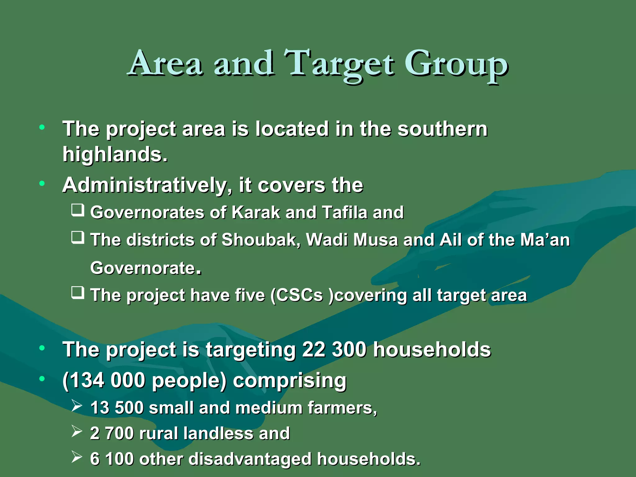 AArreeaa aanndd TTaarrggeett GGrroouupp 
• TThhee pprroojjeecctt aarreeaa iiss llooccaatteedd iinn tthhee ssoouutthheerrnn 
hhiigghhllaannddss.. 
• AAddmmiinniissttrraattiivveellyy,, iitt ccoovveerrss tthhee 
 GGoovveerrnnoorraatteess ooff KKaarraakk aanndd TTaaffiillaa aanndd 
 TThhee ddiissttrriiccttss ooff SShhoouubbaakk,, WWaaddii MMuussaa aanndd AAiill ooff tthhee MMaa’’aann 
GGoovveerrnnoorraattee.. 
 TThhee pprroojjeecctt hhaavvee ffiivvee ((CCSSCCss ))ccoovveerriinngg aallll ttaarrggeett aarreeaa 
• TThhee pprroojjeecctt iiss ttaarrggeettiinngg 2222 330000 hhoouusseehhoollddss 
• ((113344 000000 ppeeooppllee)) ccoommpprriissiinngg 
 1133 550000 ssmmaallll aanndd mmeeddiiuumm ffaarrmmeerrss,, 
 22 770000 rruurraall llaannddlleessss aanndd 
 66 110000 ootthheerr ddiissaaddvvaannttaaggeedd hhoouusseehhoollddss.. 
 