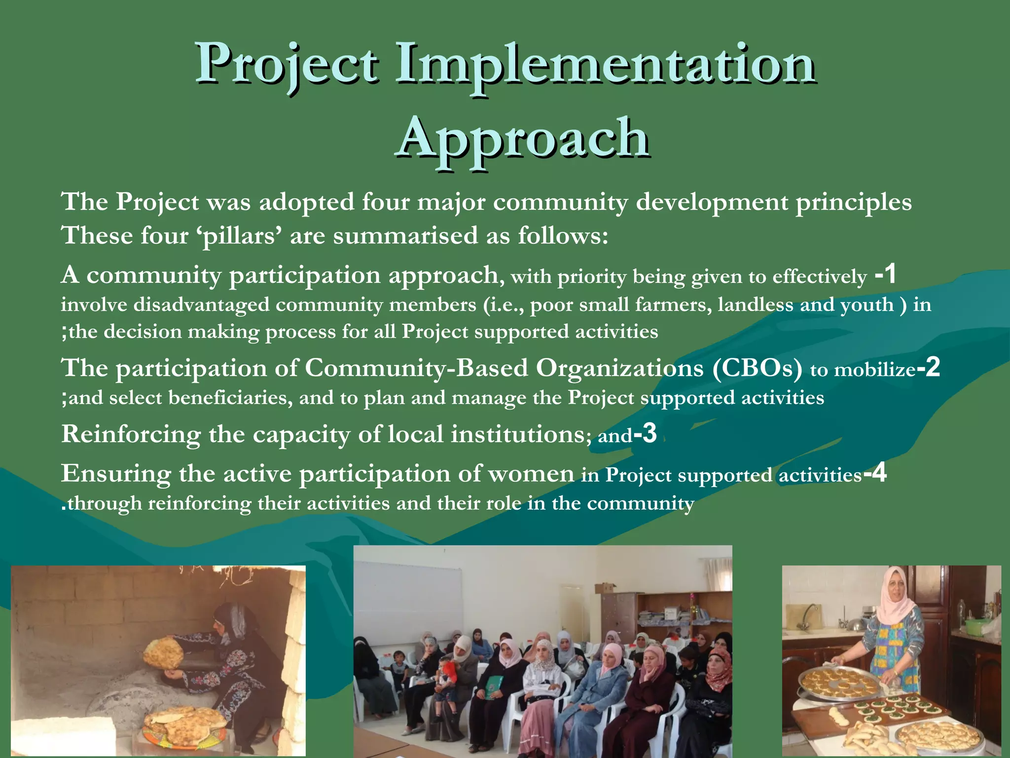 PPrroojjeecctt IImmpplleemmeennttaattiioonn 
AApppprrooaacchh 
The Project was adopted four major community development principles 
These four ‘pillars’ are summarised as follows: 
A community participation approach, with priority being given to effectively -1 
involve disadvantaged community members (i.e., poor small farmers, landless and youth ) in 
;the decision making process for all Project supported activities 
The participation of Community-Based Organizations (CBOs) to mobilize -2 
;and select beneficiaries, and to plan and manage the Project supported activities 
Reinforcing the capacity of local institutions; and-3 
Ensuring the active participation of women in Project supported activities -4 
.through reinforcing their activities and their role in the community 
.. 
 