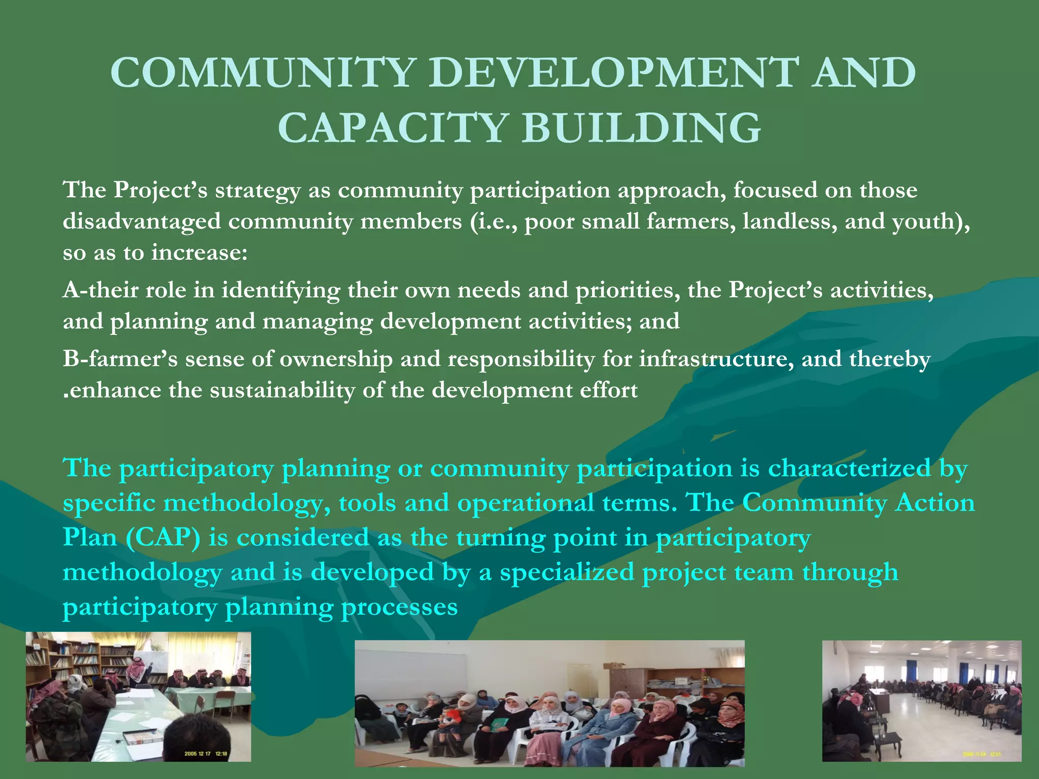 COMMUNITY DEVELOPMENT AND 
CAPACITY BUILDING 
The Project’s strategy as community participation approach, focused on those 
disadvantaged community members (i.e., poor small farmers, landless, and youth), 
so as to increase: 
A-their role in identifying their own needs and priorities, the Project’s activities, 
and planning and managing development activities; and 
B-farmer’s sense of ownership and responsibility for infrastructure, and thereby 
enhance the sustainability of the . development effort 
The participatory planning or community participation is characterized by 
specific methodology, tools and operational terms. The Community Action 
Plan (CAP) is considered as the turning point in participatory 
methodology and is developed by a specialized project team through 
participatory planning processes 
. 
 