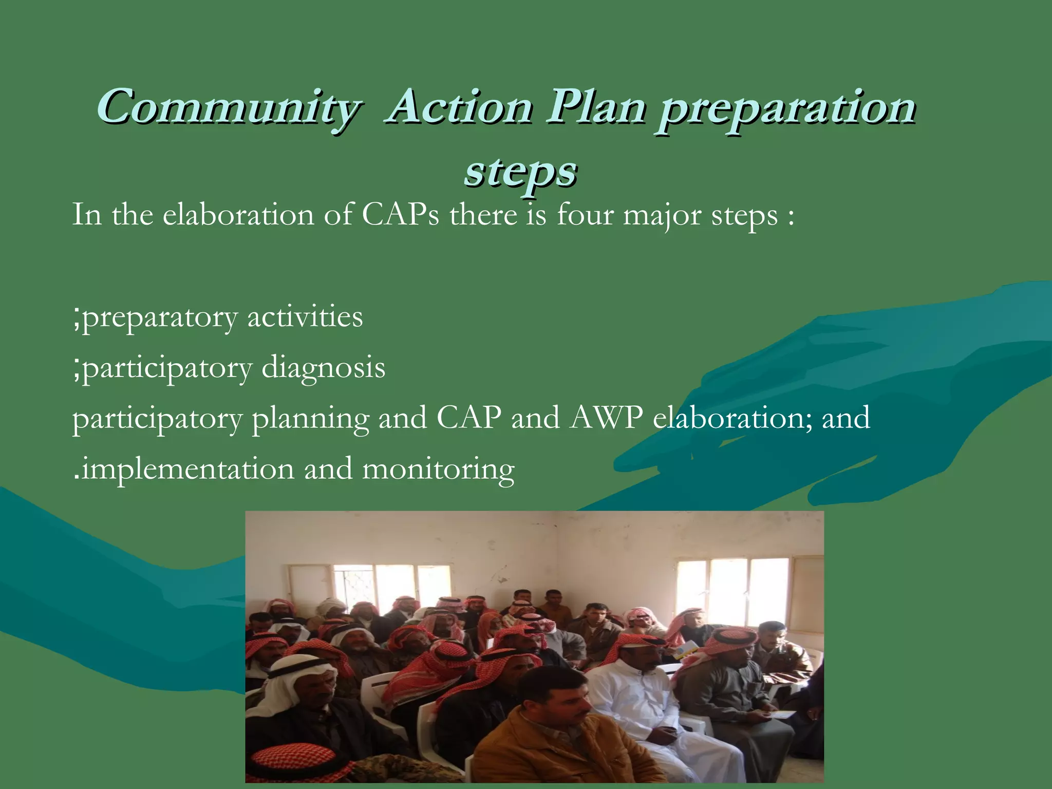 CCoommmmuunniittyy AAccttiioonn PPllaann pprreeppaarraattiioonn 
sstteeppss 
In the elaboration of CAPs there is four major steps : 
;preparatory activities 
;participatory diagnosis 
participatory planning and CAP and AWP elaboration; and 
.implementation and monitoring 
 