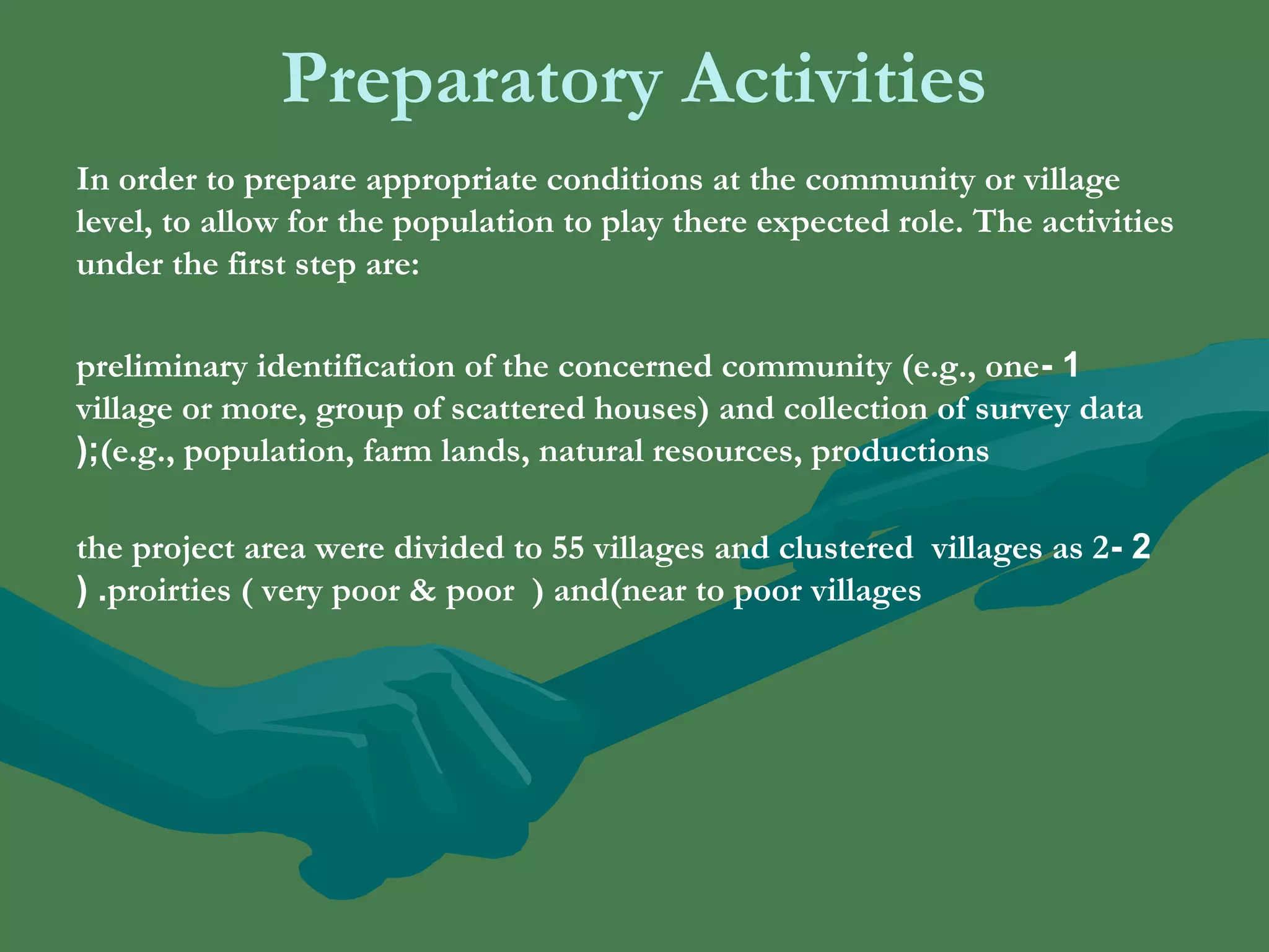 Preparatory Activities 
In order to prepare appropriate conditions at the community or village 
level, to allow for the population to play there expected role. The activities 
under the first step are: 
preliminary identification of the concerned community (e.g., one - 1 
village or more, group of scattered houses) and collection of survey data 
(;(e.g., population, farm lands, natural resources, productions 
the project area were divided to 55 villages and clustered villages as 2 - 2 
( .proirties ( very poor & poor ) and(near to poor villages 
 
