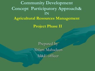 Community Development 
Concept Participatory Approach& 
IN 
Agricultural Resources Management 
Project Phase II 
PPrreeppaarreedd bbyy 
AAhhllaamm MMaahhaaddeeeenn 
MM&&EE ooffffiicceerr 
 