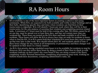 RA Room Hours
• RA availability is one of the most important factors in creating a cohesive and caring
community. While RAs are expected to be both available and visible in their buildings and on
their halls, identifying specific days and times where residents can find them in their
rooms/suites is important. RAs will identify 5 hours per week where they will be in their
rooms/suites for the sole purpose of assisting their residents and completing position related
tasks. A minimum of 2 hours must be held in the evening after 5pm. RA Hours cannot be all
on one day, must be spread over at least three days, and may not contain more than one
weekend day. These hours are posted on the RAs door and made available to all of their
residents. These hours will allow the RA to always have time set aside for residents to know
when to find the RA. If an RA cannot hold their scheduled RA room hours they need to make
up that time later in that week. RAs should inform their AC and residents ahead of time if
these hours change for any reason at all (temporarily or permanently) and these changes will
be updated on their doors in a timely manner.
• An RA’s first priority during scheduled room hours is to be available for residents to stop by.
However, RAs can also utilize these hours by doing a round of their floor to check in with
residents (indicate on their room’s dry erase board if they are doing a round of the floor),
completing weekly Personal Interactions, completing programming prep work, working on
bulletin boards/door decorations, completing administrative tasks, etc.
 