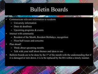 Bulletin Boards
• Communicate relevant information to residents
– University information
– Dates & deadlines
– Upcoming programs & events
• Interact with community
– Resident of the Month, Resident Birthdays, recognition
– Floor/hall issues and concerns
• Plan ahead!
– Think about upcoming months
– Talk with your staff about themes and ideas to use
• Bulletin boards are to be done by the 1st of the month with the understanding that if
it is damaged or torn down, it is to be replaced by the RA within a timely manner.
 