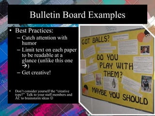 Bulletin Board Examples
• Best Practices:
– Catch attention with
humor
– Limit text on each paper
to be readable at a
glance (unlike this one
)
– Get creative!
• Don’t consider yourself the “creative
type?” Talk to your staff members and
AC to brainstorm ideas 
 