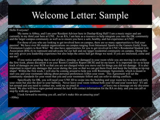 Welcome Letter: Sample
Hello Everyone!
My name is Abbey, and I am your Resident Advisor here in Dunlap-King Hall! I am a music major and am
currently in my third year here at UNE. As an RA, I am here as a resource to help integrate you into the DK community
and the larger campus community as well as to ensure you have a safe, healthy, and fun experience at UNE!
For those of you who are looking to get involved here on campus, there are so many opportunities to find your
passion! We have over 80 student organizations on campus ranging from Intramural Sports to the Gamers Guild, from
Orientation Leaders to Knit Wits! We also have opportunities for you to get involved in UNE’s Residential Student Life
Association (RSLA) to represent and advocate for our hall and our larger residential community on campus. Doing this
not only gives you leadership experience but also helps the entire hall get things we need. If you are interested, come and
see me!
If you notice anything that is out of place, missing, or damaged in your room while you are moving in or within
the first week, please document it on your Room Condition Report (RCR) and let me know. It is important for us to keep
track of damages on your RCR so that you are not charged when you move out for things you did not damage. It is also
important to report any damages that occur during the year so that we can get them fixed and keep the building in tip-top
shape! Within the first week, I will also be coming around to help you with Roommate Agreement, which is meant to
start you and your roommate talking about personal preferences within your room. This Agreement will set the
community standards for your room that you and your roommate follow and can refer to during conflicts.
Specifically for DK, you will need your UNE ID to swipe into the building and your room key to access not only
your room but also the door to your hallway. Never leave your room without both your ID and your room key! If I am
not around and you need to contact me, send me an email at abbey.hirt@une.edu or leave me a message on my dry-erase
board. We also will have signs posted around the hall with contact information for the RA on duty, and you can call or
stop by with any questions.
I look forward to meeting you all, and let’s make this an amazing year!
~Abbey
 