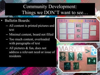 Community Development:
Things we DON’T want to see…
• Bulletin Boards:
– All content is printed pictures and
text
– Minimal content, board not filled
– Too much content, overloaded
with paragraphs of text
– All pictures & fun, does not
address a relevant need or issue of
residents
 