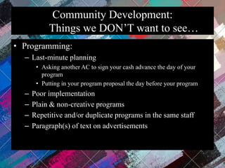 Community Development:
Things we DON’T want to see…
• Programming:
– Last-minute planning
• Asking another AC to sign your cash advance the day of your
program
• Putting in your program proposal the day before your program
– Poor implementation
– Plain & non-creative programs
– Repetitive and/or duplicate programs in the same staff
– Paragraph(s) of text on advertisements
 