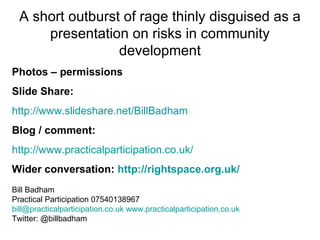 A short outburst of rage thinly disguised as a
      presentation on risks in community
                  development
Photos – permissions
Slide Share:
http://www.slideshare.net/BillBadham
Blog / comment:
http://www.practicalparticipation.co.uk/
Wider conversation: http://rightspace.org.uk/
Bill Badham
Practical Participation 07540138967
bill@practicalparticipation.co.uk www.practicalparticipation.co.uk
Twitter: @billbadham
 