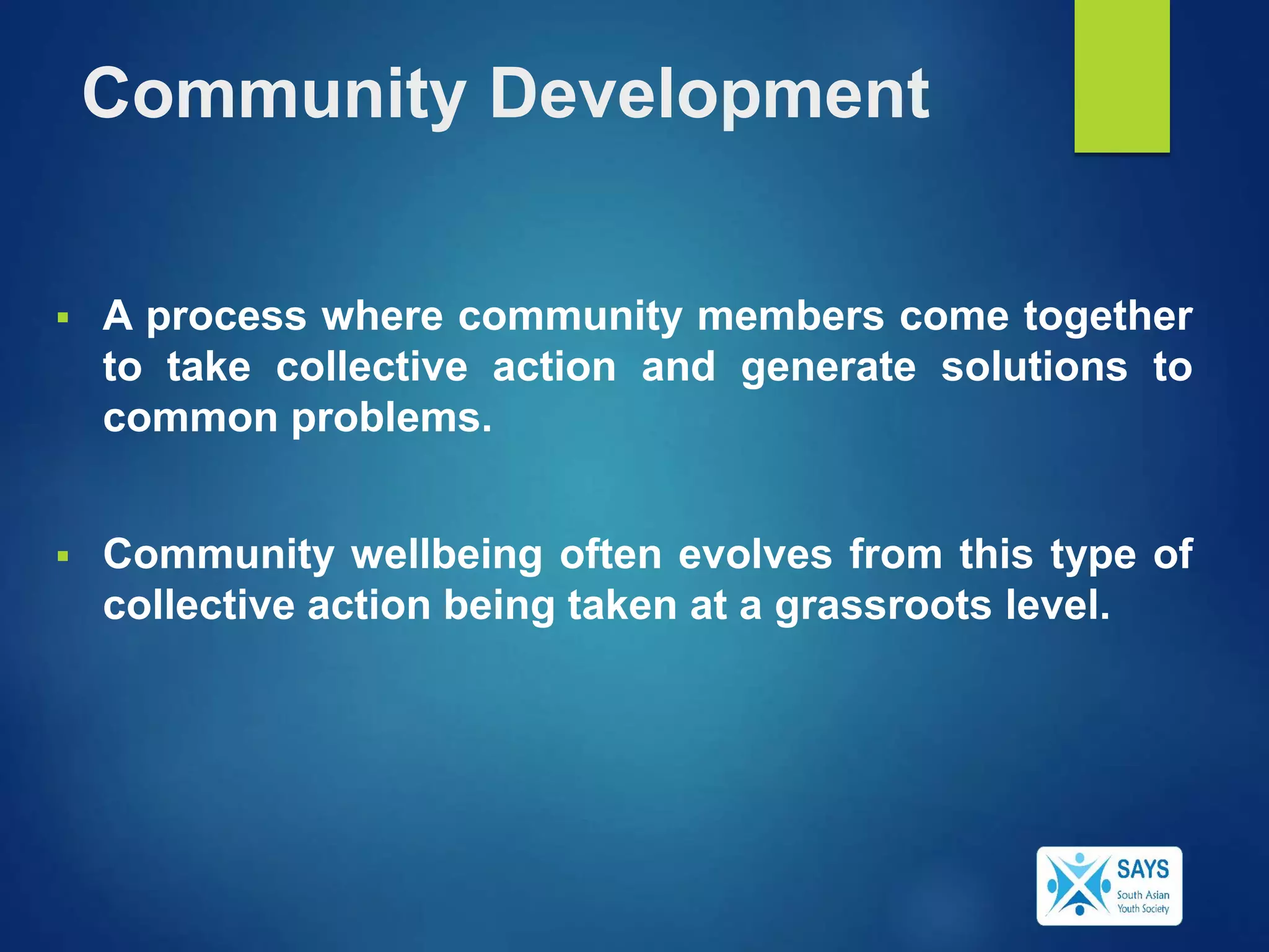Community Development
 A process where community members come together
to take collective action and generate solutions to
common problems.
 Community wellbeing often evolves from this type of
collective action being taken at a grassroots level.
 