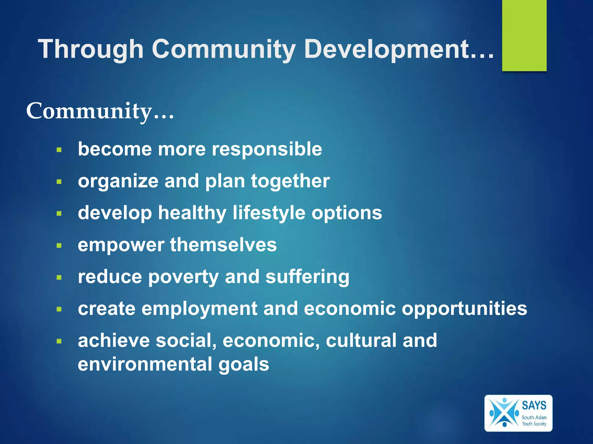 Through Community Development…
 become more responsible
 organize and plan together
 develop healthy lifestyle options
 empower themselves
 reduce poverty and suffering
 create employment and economic opportunities
 achieve social, economic, cultural and
environmental goals
Community…
 