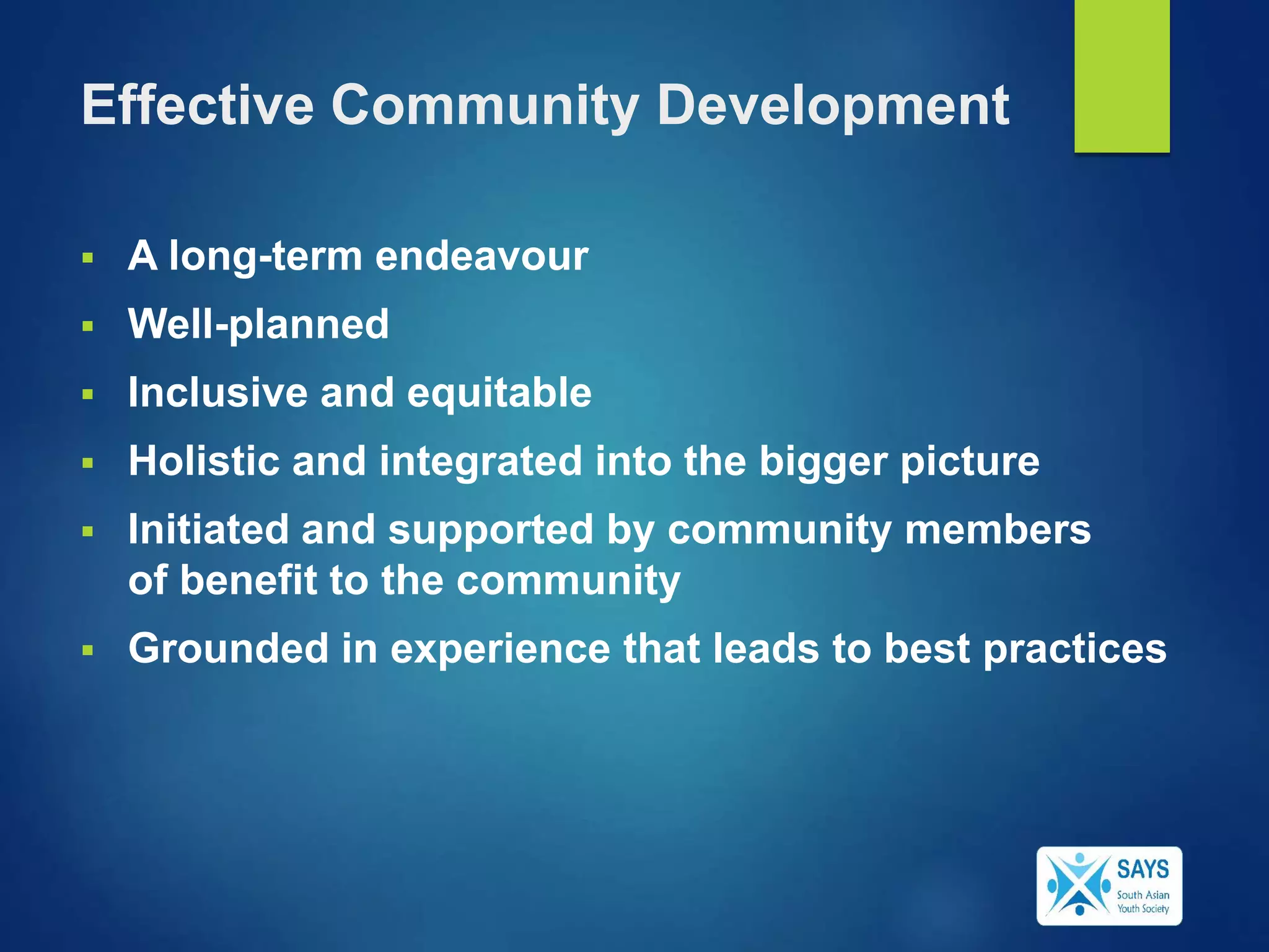 Effective Community Development
 A long-term endeavour
 Well-planned
 Inclusive and equitable
 Holistic and integrated into the bigger picture
 Initiated and supported by community members
of benefit to the community
 Grounded in experience that leads to best practices
 
