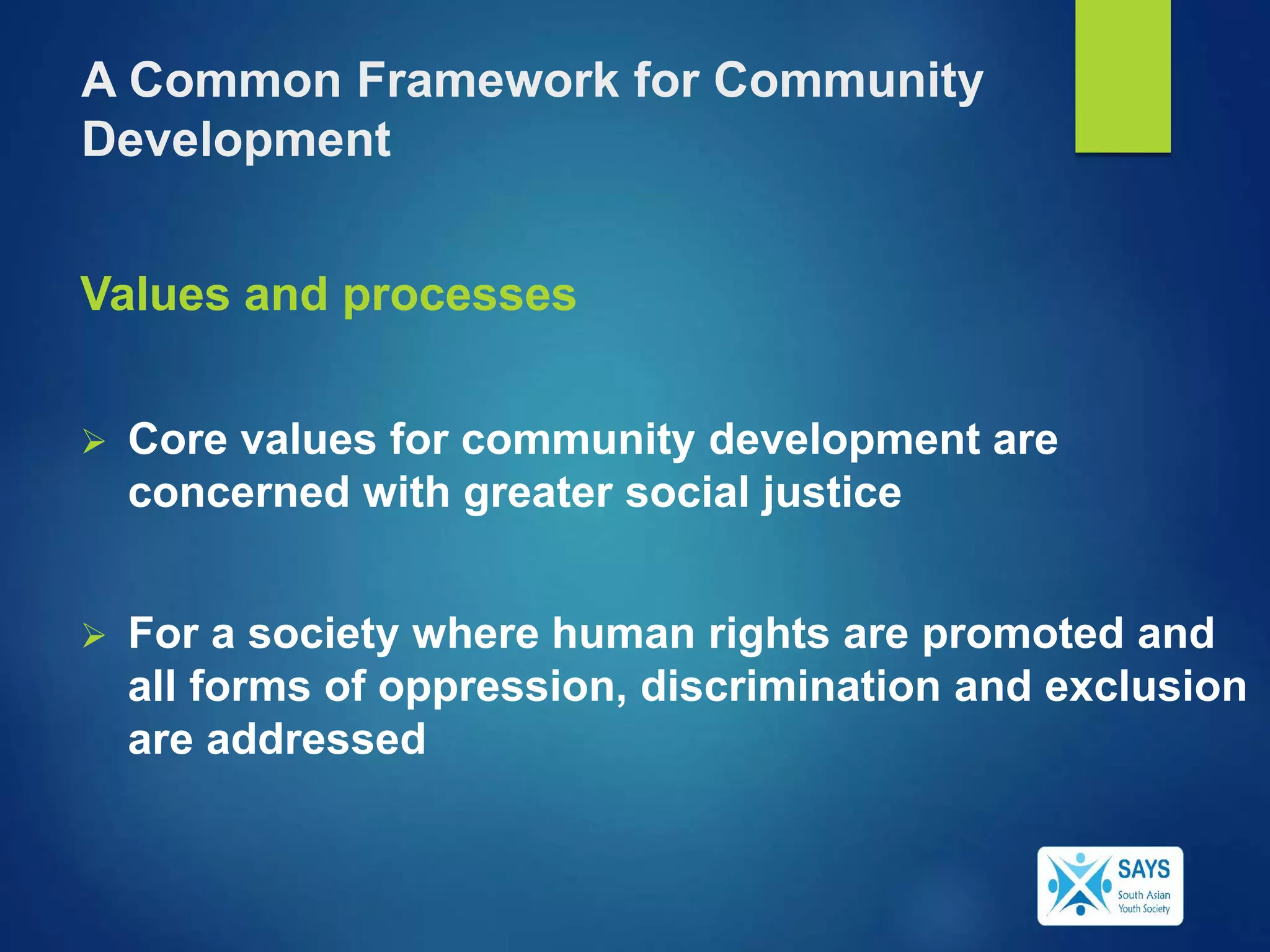 Values and processes
 Core values for community development are
concerned with greater social justice
 For a society where human rights are promoted and
all forms of oppression, discrimination and exclusion
are addressed
A Common Framework for Community
Development
 