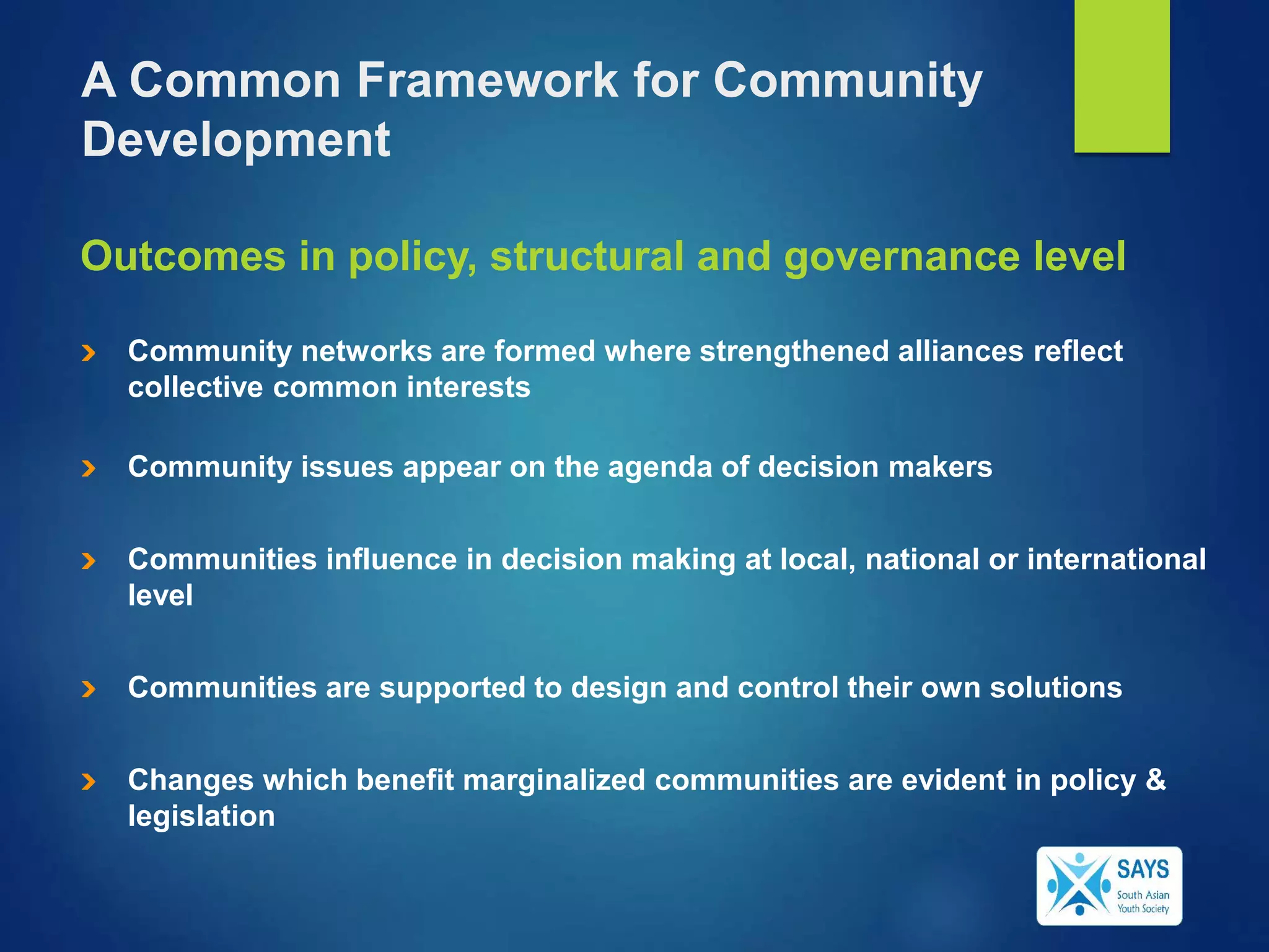 Outcomes in policy, structural and governance level
Community networks are formed where strengthened alliances reflect
collective common interests
Community issues appear on the agenda of decision makers
Communities influence in decision making at local, national or international
level
Communities are supported to design and control their own solutions
Changes which benefit marginalized communities are evident in policy &
legislation
A Common Framework for Community
Development
 