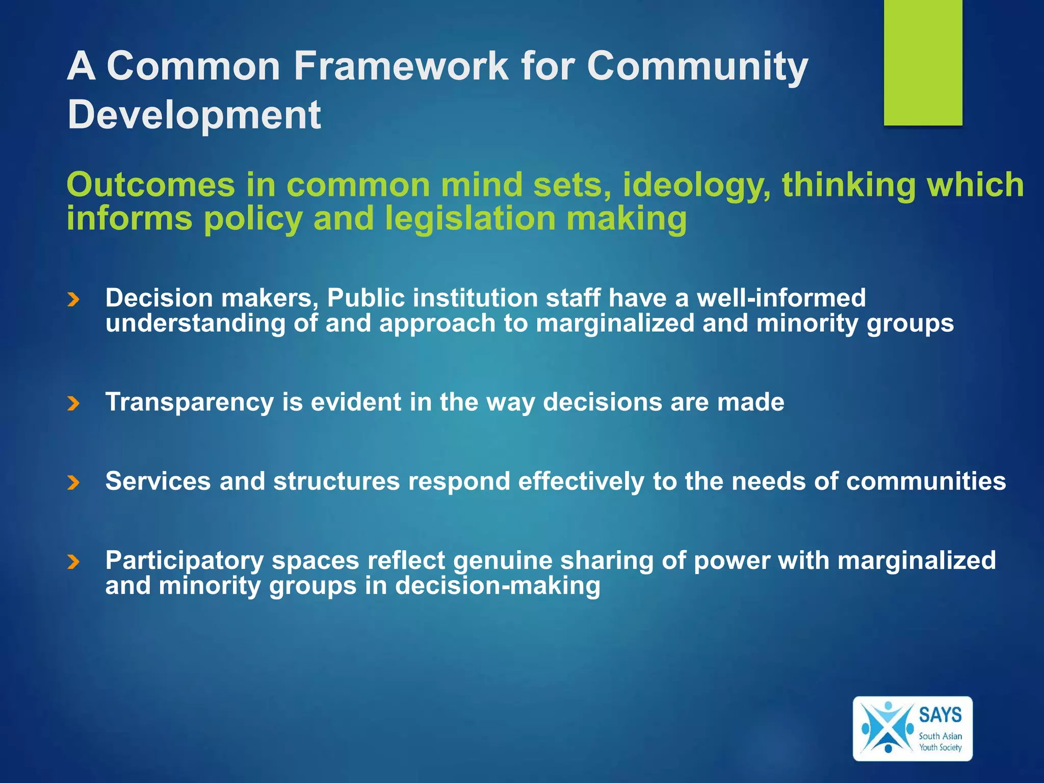 Outcomes in common mind sets, ideology, thinking which
informs policy and legislation making
Decision makers, Public institution staff have a well-informed
understanding of and approach to marginalized and minority groups
Transparency is evident in the way decisions are made
Services and structures respond effectively to the needs of communities
Participatory spaces reflect genuine sharing of power with marginalized
and minority groups in decision-making
A Common Framework for Community
Development
 
