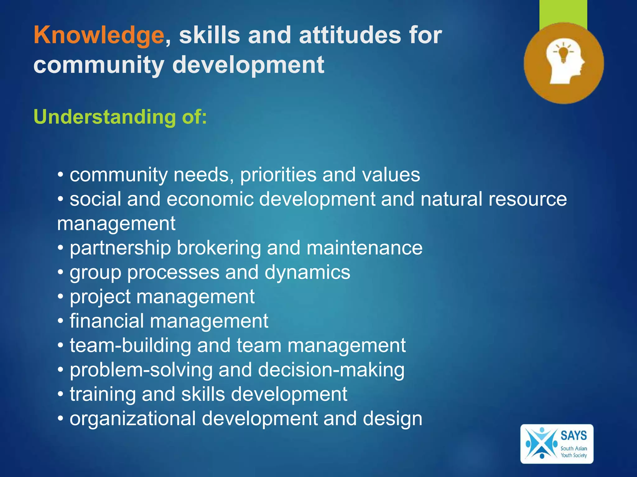 Knowledge, skills and attitudes for
community development
Understanding of:
• community needs, priorities and values
• social and economic development and natural resource
management
• partnership brokering and maintenance
• group processes and dynamics
• project management
• financial management
• team-building and team management
• problem-solving and decision-making
• training and skills development
• organizational development and design
 