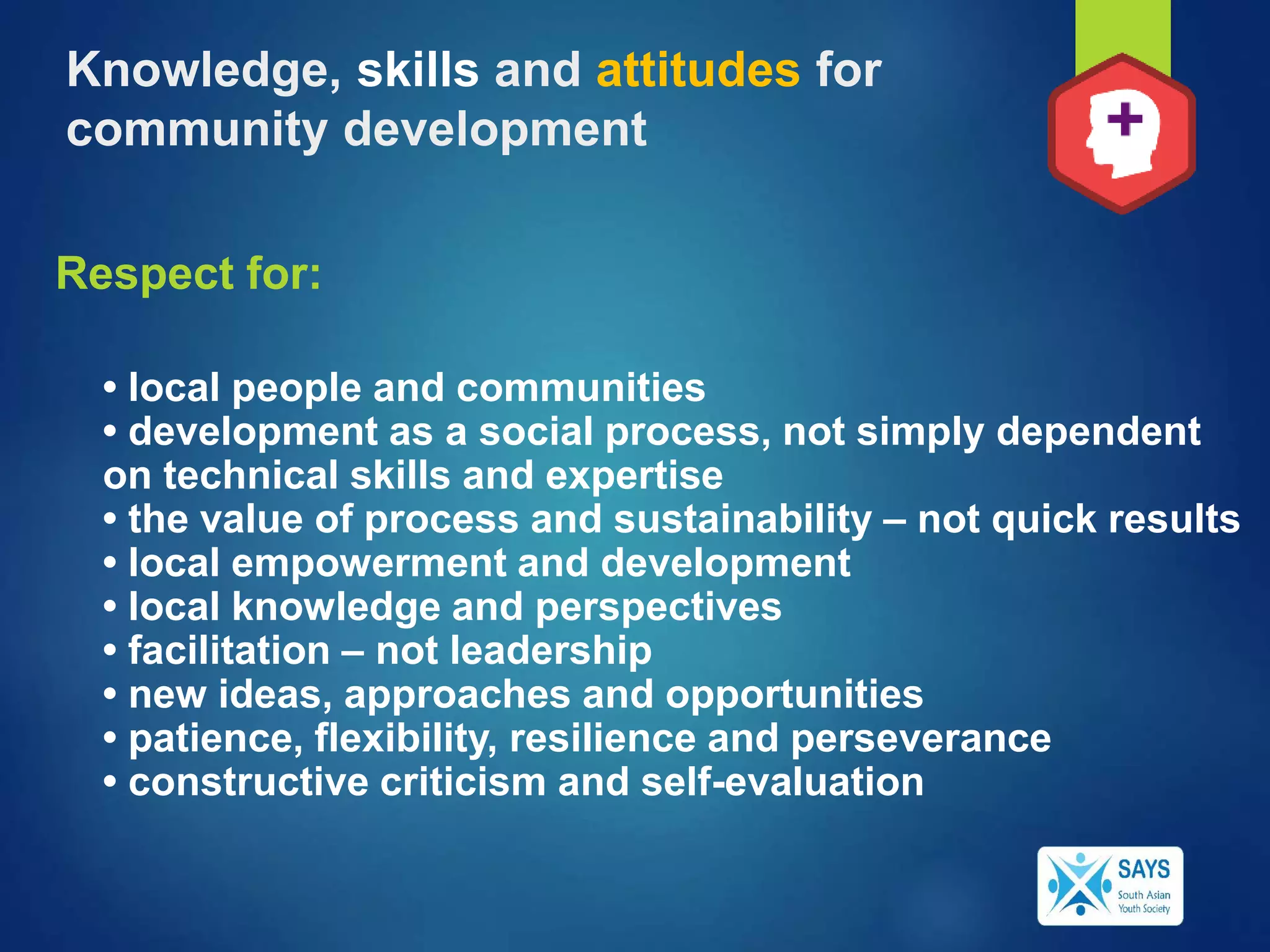 Respect for:
• local people and communities
• development as a social process, not simply dependent
on technical skills and expertise
• the value of process and sustainability – not quick results
• local empowerment and development
• local knowledge and perspectives
• facilitation – not leadership
• new ideas, approaches and opportunities
• patience, flexibility, resilience and perseverance
• constructive criticism and self-evaluation
Knowledge, skills and attitudes for
community development
 