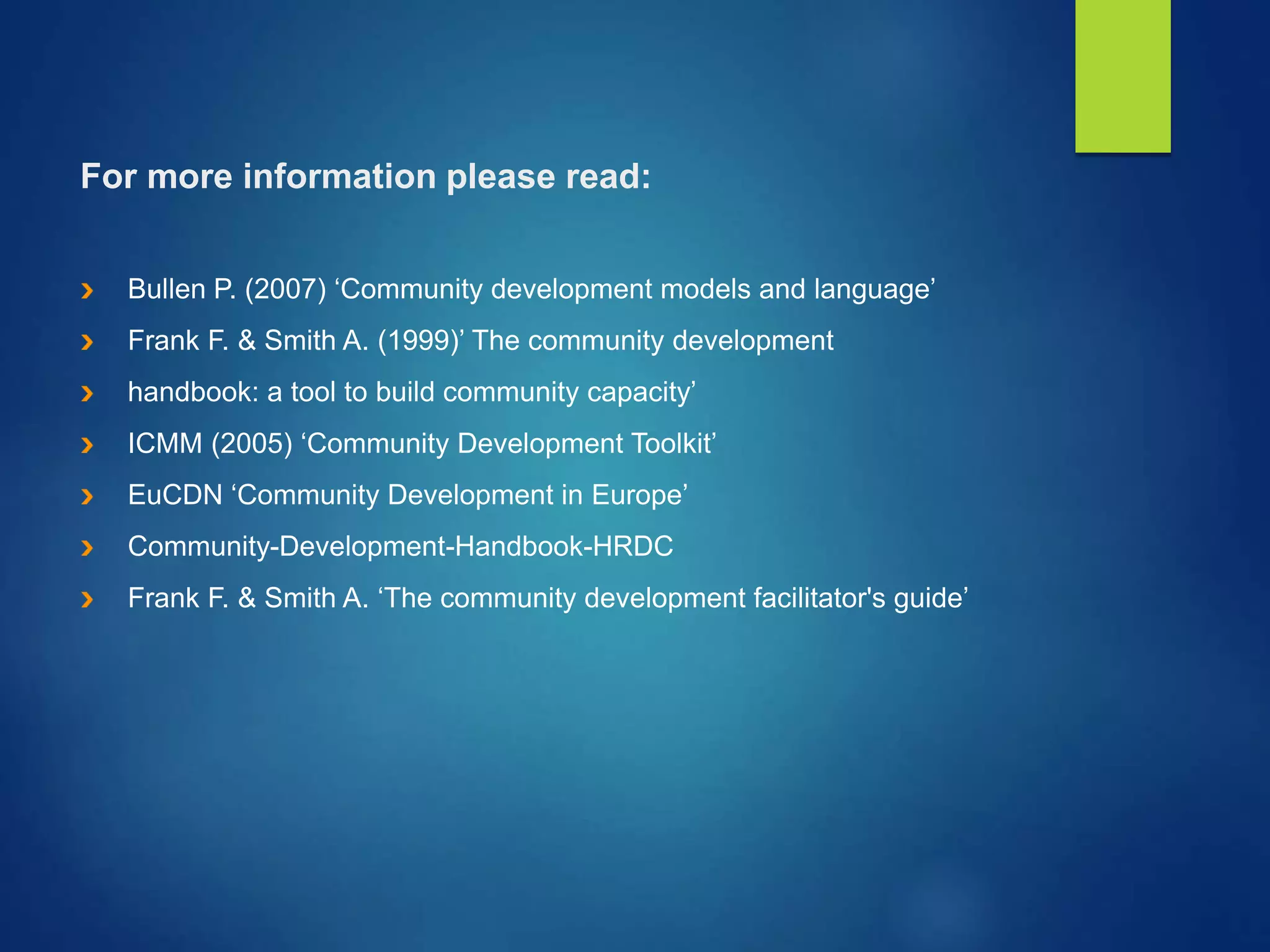 For more information please read:
Bullen P. (2007) ‘Community development models and language’
Frank F. & Smith A. (1999)’ The community development
handbook: a tool to build community capacity’
ICMM (2005) ‘Community Development Toolkit’
EuCDN ‘Community Development in Europe’
Community-Development-Handbook-HRDC
Frank F. & Smith A. ‘The community development facilitator's guide’
 
