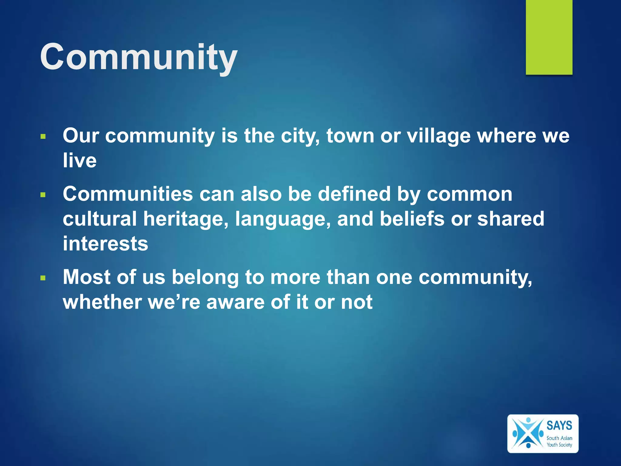 Community
 Our community is the city, town or village where we
live
 Communities can also be defined by common
cultural heritage, language, and beliefs or shared
interests
 Most of us belong to more than one community,
whether we’re aware of it or not
 