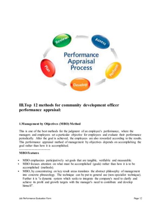 Job Performance Evaluation Form Page 12
III.Top 12 methods for community development officer
performance appraisal:
1.Management by Objectives (MBO) Method
This is one of the best methods for the judgment of an employee's performance, where the
managers and employees set a particular objective for employees and evaluate their performance
periodically. After the goal is achieved, the employees are also rewarded according to the results.
This performance appraisal method of management by objectives depends on accomplishing the
goal rather than how it is accomplished.
-----------------------------
MBO Features
 MBO emphasizes participatively set goals that are tangible, verifiable and measurable.
 MBO focuses attention on what must be accomplished (goals) rather than how it is to be
accomplished (methods).
 MBO, by concentrating on key result areas translates the abstract philosophy of management
into concrete phraseology. The technique can be put to general use (non-specialist technique).
Further it is “a dynamic system which seeks to integrate the company's need to clarify and
achieve its profit and growth targets with the manager's need to contribute and develop
himself”.
 