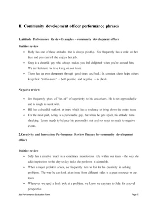 Job Performance Evaluation Form Page 8
II. Community development officer performance phrases
1.Attitude Performance Review Examples – community development officer
Positive review
 Holly has one of those attitudes that is always positive. She frequently has a smile on her
face and you can tell she enjoys her job.
 Greg is a cheerful guy who always makes you feel delighted when you’re around him.
We are fortunate to have Greg on our team.
 Thom has an even demeanor through good times and bad. His constant cheer helps others
keep their “enthusiasm” – both positive and negative – in check.
Negative review
 Jim frequently gives off “an air” of superiority to his coworkers. He is not approachable
and is rough to work with.
 Bill has a dreadful outlook at times which has a tendency to bring down the entire team.
 For the most part, Lenny is a personable guy, but when he gets upset, his attitude turns
shocking. Lenny needs to balance his personality out and not react so much to negative
events.
2.Creativity and Innovation Performance Review Phrases for community development
officer
Positive review
 Sally has a creative touch in a sometimes monotonous role within our team – the way she
adds inspiration to the day to day tasks she performs is admirable.
 When a major problem arises, we frequently turn to Jon for his creativity in solving
problems. The way he can look at an issue from different sides is a great resource to our
team.
 Whenever we need a fresh look at a problem, we know we can turn to Julia for a novel
perspective.
 