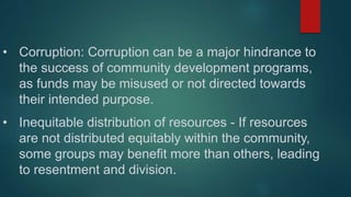 • Corruption: Corruption can be a major hindrance to
the success of community development programs,
as funds may be misuse...