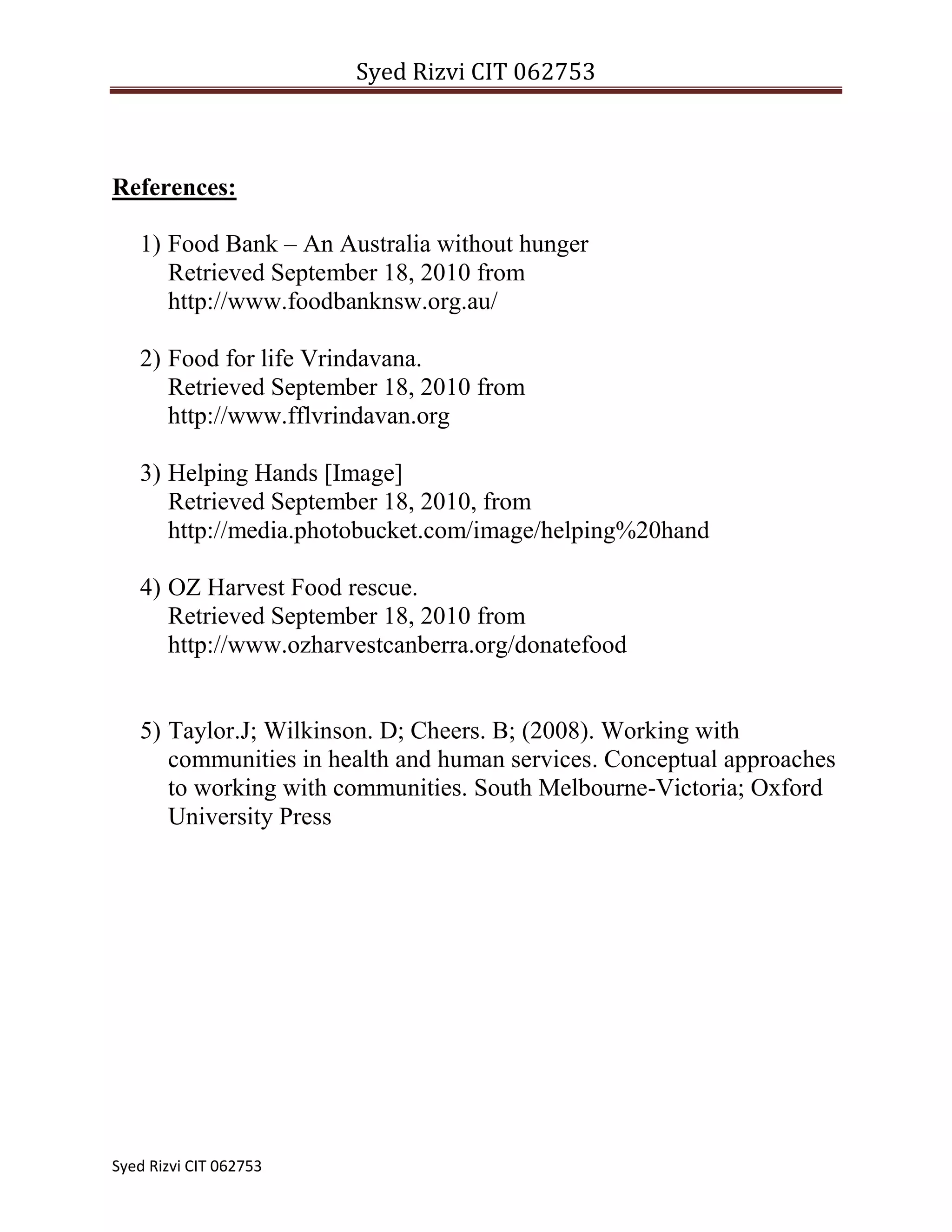 Patients in Government hospitals who don’t have anyone for help etc.How does Helping Hands work?<br />Helping hands works based on participative developmental framework. The frame work analyses three components of participative development, ‘what’, ‘who’ and ‘how’. <br />The ‘what’ of participative development considers the nature of the task and the relationships that are established between local residents and professionals? The members of Helping Hands and the owners / responsible personal of the shop, bakery, restaurant, hotels, supermarkets who donates food are equally involved in this program. The shop owners donate their food which is excessive at the end of the day or the food products nearing the expiry date, and the members of helping hands collect this food.<br />The second component, the ‘who’ in participation, include the local residents, the members of the organization and the target group. <br />The third component of the framework, the ‘how’ describes the participative development as an interactive process. Assessing where the initiative for participation comes from, which inducements for participation are involved, whether participation is voluntary or coerced and whether the structures of participation are formal or informal. <br />So we work combing the three components of framework. The food which is in excessive amounts at the end of the day and the food which is nearing its expiry dates are donated. Members of Helping Hands collect this food and are placed in special clean vessels and are distributed to the target group on the same day. It is made sure that the food which is distributed is hygienic and edible. Foods are even collected from certain houses / party halls where excessive food is there as a result of a party or program. It is made sure that the food is delivered to the target group without any delay which causes food damage. <br />Clothes donated by big textile shops are collected. Dresses donated by individuals are not collected from their home. These clothes can be dropped in the plastic bins which is kept in front of the branch offices or in community centers. Even clothes are washed and dried clean before distribution. <br />Flyers or pamphlets are distributed throughout the shops and restaurants so that anyone who is interested in donating their food can contact us. The names of the shops/restaurants providing food were printed in the pamphlets so as to advertise the shops name and thereby they are happy to donate their food. <br />Program Sustainability<br />The sustainability of the organization is one of the important factors. There are several factors which can affect the sustainability of the organization. The factors are mentioned below<br />Proper support from the community