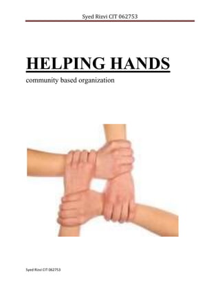 HELPING HANDS community based organization<br />                                   <br />Assessment Task – 1   STRATEGY REPORT<br />Kerala is a state in India, located on the southwestern region of the country. Even though there are many community based organizations in Kerala there are no active organizations involved in food banking. Some of the rich people provide food for one day in orphanages or other charitable organizations occasionally if they have any functions in their family like birthday, marriage etc. I would like to develop an organization in Kerala which distributes food and clothes for the most needed people in community, those who are disadvantaged or at risk, including homeless people, charitable organizations etc. <br />I was very much impressed with two charity organizations one in India and the other in Australia which influenced me to design a new organization which provides food and clothing to the most needed ones in the community. <br />OZ harvest food rescue–  OZ Harvest is a non-denominational charity that rescues excess food which would otherwise be discarded. This excess food is distributed to the charities supporting the vulnerable in Sydney, Canberra, Newcastle and Adelaide. OZ Harvest was founded in Sydney, November 2004. They began with one van and delivered 4000 meals in their first month of operation. Currently in Sydney OZ Harvest delivers 180,000 meals per  month with a fleet of 10 vans. <br />OZ Harvest collects food from function centers, caterers, restaurants, supermarkets, corporate offices, cafes, tourist operators and provides that food to charity. OZ harvest is the only charity that collects and delivers excess perishable food in Sydney on a daily basis. <br />Food for life Vrindavan – Food for life Vrindavan is a humanitarian association recognized by the Indian government. For the last 10 years food for Vrindavan has worked in the poorest villages in the Vrindavan area (In New Delhi). Their work includes food distribution, basic medical assistance, training courses for women, drilling for drinking water and construction of water tanks, assistance to the elderly and disabled, distribution of clothes, environmental projects and education, providing primary school education for disadvantaged children. <br />After knowing about these organizations a detailed research was done by me to know the various ways to set up an organization with similar functioning methods, their best practice methods and how to consider a range of viable options for making this program sustainable. These two organizations were working successfully for many years.<br /> <br />The organization which I would like to set up is named as HELPING HANDS. Helping Hands will have a combined function of OZ harvest and food for life Vrindavan. That is - the organization will be concentrating on distribution of food and clothing for the needed ones. The target group includes: <br />,[object Object]